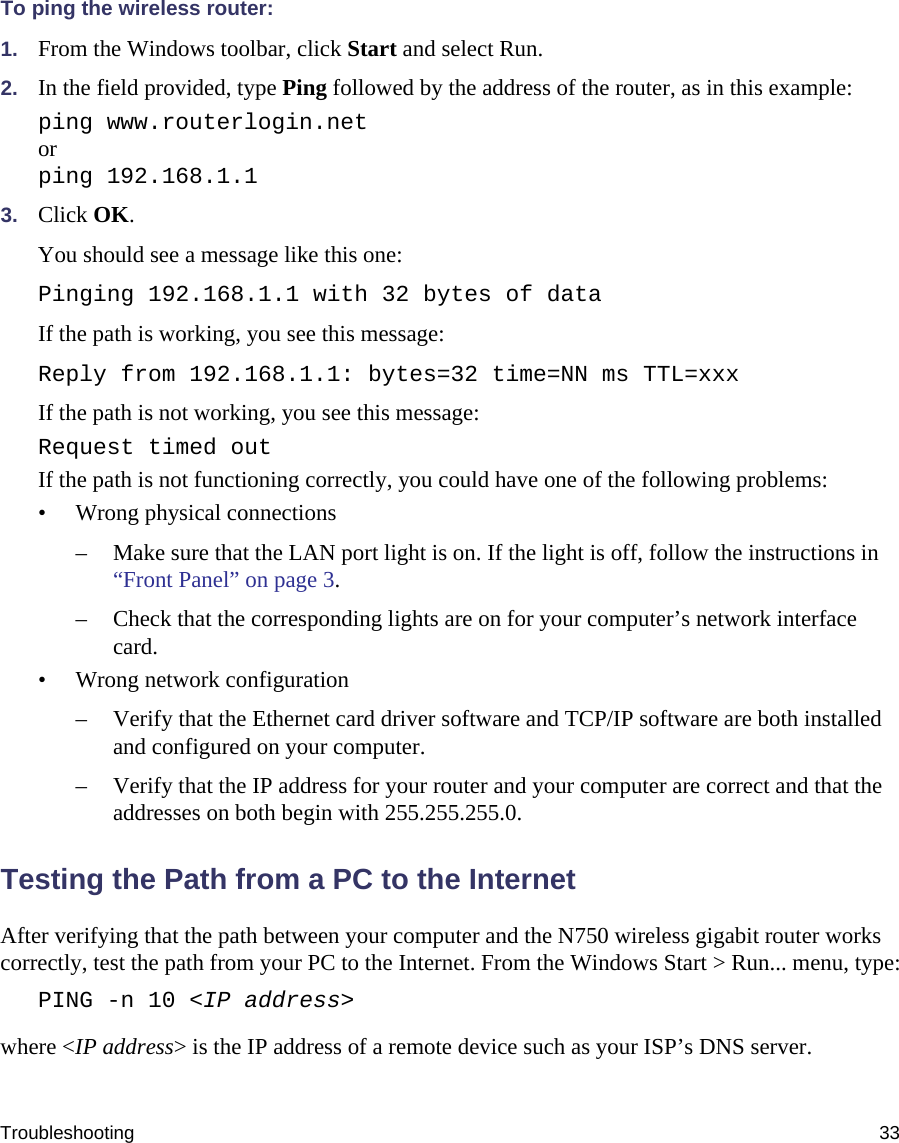 Troubleshooting 33To ping the wireless router:1. From the Windows toolbar, click Start and select Run.2. In the field provided, type Ping followed by the address of the router, as in this example:ping www.routerlogin.netorping 192.168.1.13. Click OK.You should see a message like this one:Pinging 192.168.1.1 with 32 bytes of dataIf the path is working, you see this message:Reply from 192.168.1.1: bytes=32 time=NN ms TTL=xxxIf the path is not working, you see this message:Request timed outIf the path is not functioning correctly, you could have one of the following problems:• Wrong physical connections– Make sure that the LAN port light is on. If the light is off, follow the instructions in “Front Panel” on page 3.– Check that the corresponding lights are on for your computer’s network interface card.• Wrong network configuration– Verify that the Ethernet card driver software and TCP/IP software are both installed and configured on your computer.– Verify that the IP address for your router and your computer are correct and that the addresses on both begin with 255.255.255.0.Testing the Path from a PC to the InternetAfter verifying that the path between your computer and the N750 wireless gigabit router works correctly, test the path from your PC to the Internet. From the Windows Start &gt; Run... menu, type:PING -n 10 &lt;IP address&gt;where &lt;IP address&gt; is the IP address of a remote device such as your ISP’s DNS server.