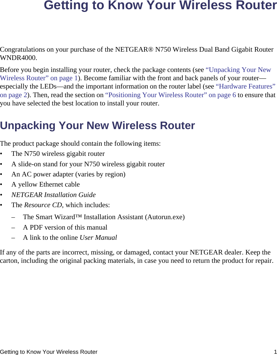 Getting to Know Your Wireless Router 1Getting to Know Your Wireless RouterCongratulations on your purchase of the NETGEAR® N750 Wireless Dual Band Gigabit Router WNDR4000.Before you begin installing your router, check the package contents (see “Unpacking Your New Wireless Router” on page 1). Become familiar with the front and back panels of your router—especially the LEDs—and the important information on the router label (see “Hardware Features” on page 2). Then, read the section on “Positioning Your Wireless Router” on page 6 to ensure that you have selected the best location to install your router. Unpacking Your New Wireless RouterThe product package should contain the following items:• The N750 wireless gigabit router• A slide-on stand for your N750 wireless gigabit router• An AC power adapter (varies by region)• A yellow Ethernet cable• NETGEAR Installation Guide• The Resource CD, which includes:– The Smart Wizard™ Installation Assistant (Autorun.exe)– A PDF version of this manual– A link to the online User ManualIf any of the parts are incorrect, missing, or damaged, contact your NETGEAR dealer. Keep the carton, including the original packing materials, in case you need to return the product for repair.