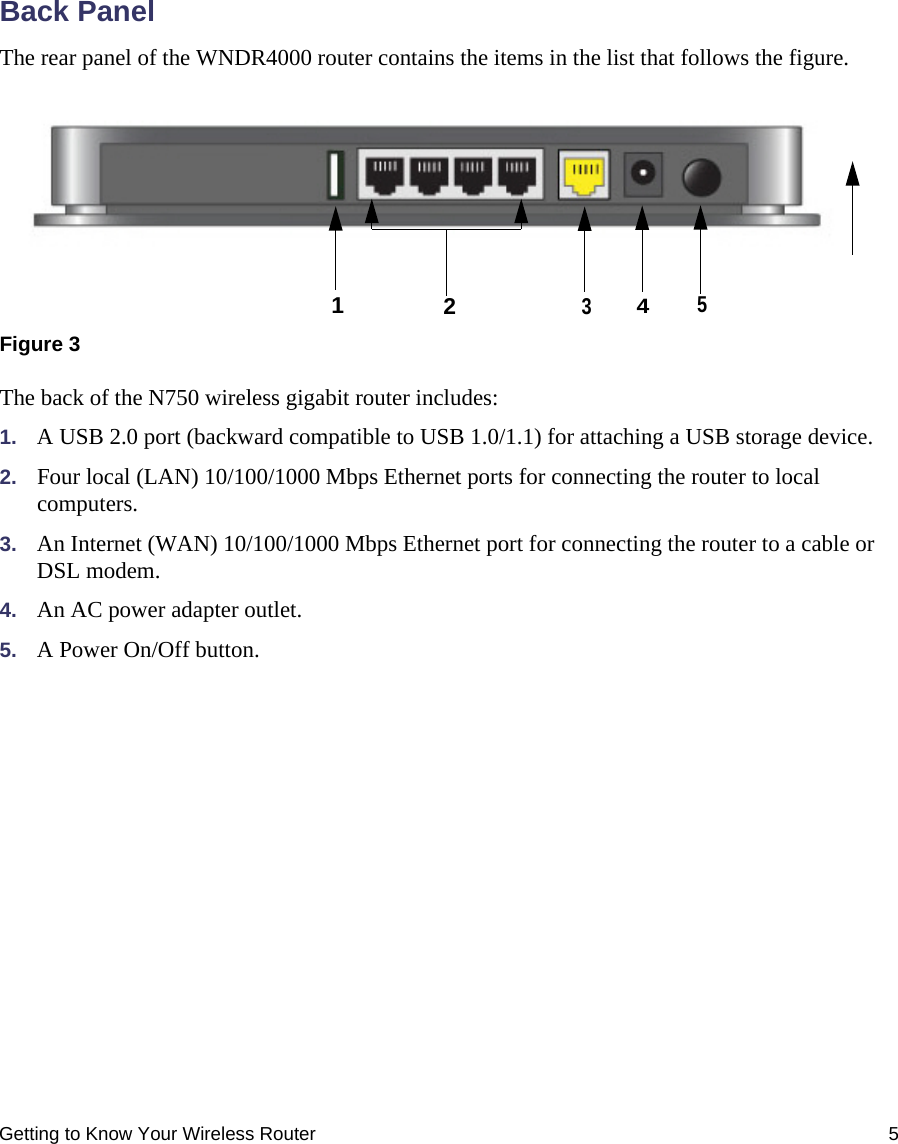 Getting to Know Your Wireless Router 5Back PanelThe rear panel of the WNDR4000 router contains the items in the list that follows the figure.The back of the N750 wireless gigabit router includes:1. A USB 2.0 port (backward compatible to USB 1.0/1.1) for attaching a USB storage device.2. Four local (LAN) 10/100/1000 Mbps Ethernet ports for connecting the router to local computers.3. An Internet (WAN) 10/100/1000 Mbps Ethernet port for connecting the router to a cable or DSL modem.4. An AC power adapter outlet.5. A Power On/Off button.Figure 312345