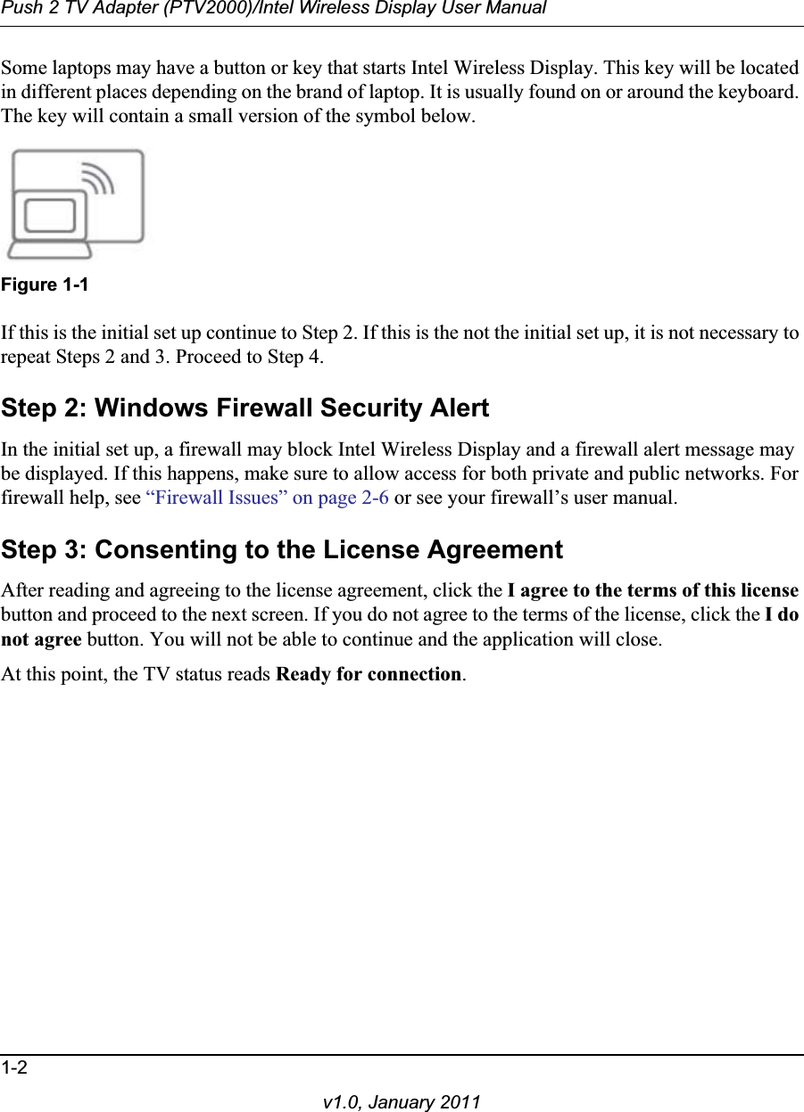 Push 2 TV Adapter (PTV2000)/Intel Wireless Display User Manual1-2v1.0, January 2011Some laptops may have a button or key that starts Intel Wireless Display. This key will be located in different places depending on the brand of laptop. It is usually found on or around the keyboard. The key will contain a small version of the symbol below.Figure 1-1If this is the initial set up continue to Step 2. If this is the not the initial set up, it is not necessary to repeat Steps 2 and 3. Proceed to Step 4.Step 2: Windows Firewall Security AlertIn the initial set up, a firewall may block Intel Wireless Display and a firewall alert message may be displayed. If this happens, make sure to allow access for both private and public networks. For firewall help, see “Firewall Issues” on page 2-6 or see your firewall’s user manual.Step 3: Consenting to the License AgreementAfter reading and agreeing to the license agreement, click the I agree to the terms of this licensebutton and proceed to the next screen. If you do not agree to the terms of the license, click the I do not agree button. You will not be able to continue and the application will close.At this point, the TV status reads Ready for connection.