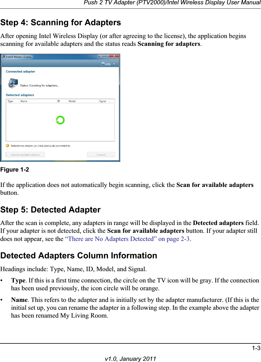 Push 2 TV Adapter (PTV2000)/Intel Wireless Display User Manual1-3v1.0, January 2011Step 4: Scanning for AdaptersAfter opening Intel Wireless Display (or after agreeing to the license), the application begins scanning for available adapters and the status reads Scanning for adapters.Figure 1-2If the application does not automatically begin scanning, click the Scan for available adaptersbutton.Step 5: Detected AdapterAfter the scan is complete, any adapters in range will be displayed in the Detected adapters field. If your adapter is not detected, click the Scan for available adapters button. If your adapter still does not appear, see the “There are No Adapters Detected” on page 2-3.Detected Adapters Column InformationHeadings include: Type, Name, ID, Model, and Signal.•Type. If this is a first time connection, the circle on the TV icon will be gray. If the connection has been used previously, the icon circle will be orange.•Name. This refers to the adapter and is initially set by the adapter manufacturer. (If this is the initial set up, you can rename the adapter in a following step. In the example above the adapter has been renamed My Living Room.