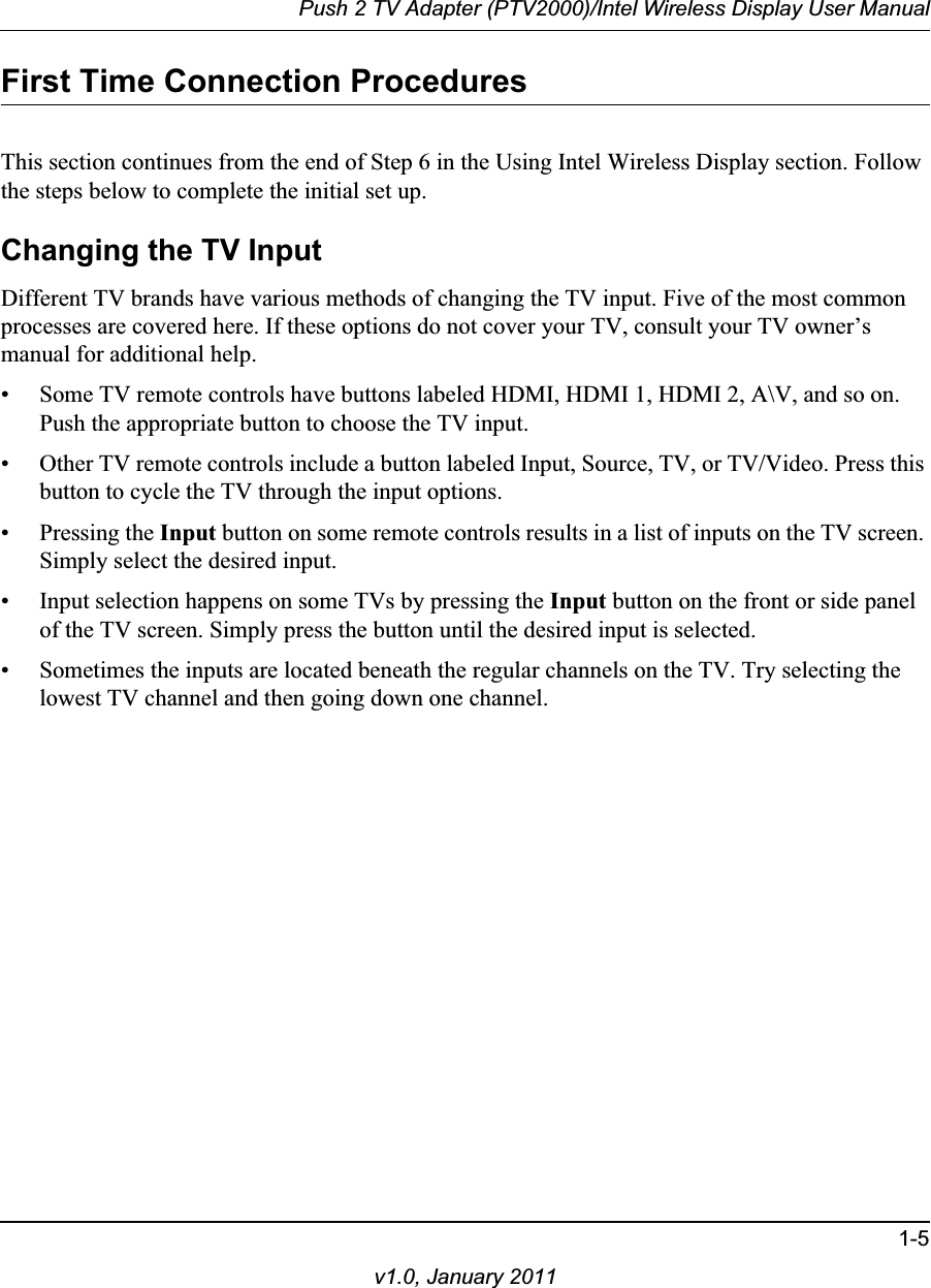 Push 2 TV Adapter (PTV2000)/Intel Wireless Display User Manual1-5v1.0, January 2011First Time Connection ProceduresThis section continues from the end of Step 6 in the Using Intel Wireless Display section. Follow the steps below to complete the initial set up.Changing the TV InputDifferent TV brands have various methods of changing the TV input. Five of the most common processes are covered here. If these options do not cover your TV, consult your TV owner’s manual for additional help.• Some TV remote controls have buttons labeled HDMI, HDMI 1, HDMI 2, A\V, and so on. Push the appropriate button to choose the TV input.• Other TV remote controls include a button labeled Input, Source, TV, or TV/Video. Press this button to cycle the TV through the input options.• Pressing the Input button on some remote controls results in a list of inputs on the TV screen. Simply select the desired input.• Input selection happens on some TVs by pressing the Input button on the front or side panel of the TV screen. Simply press the button until the desired input is selected.• Sometimes the inputs are located beneath the regular channels on the TV. Try selecting the lowest TV channel and then going down one channel.