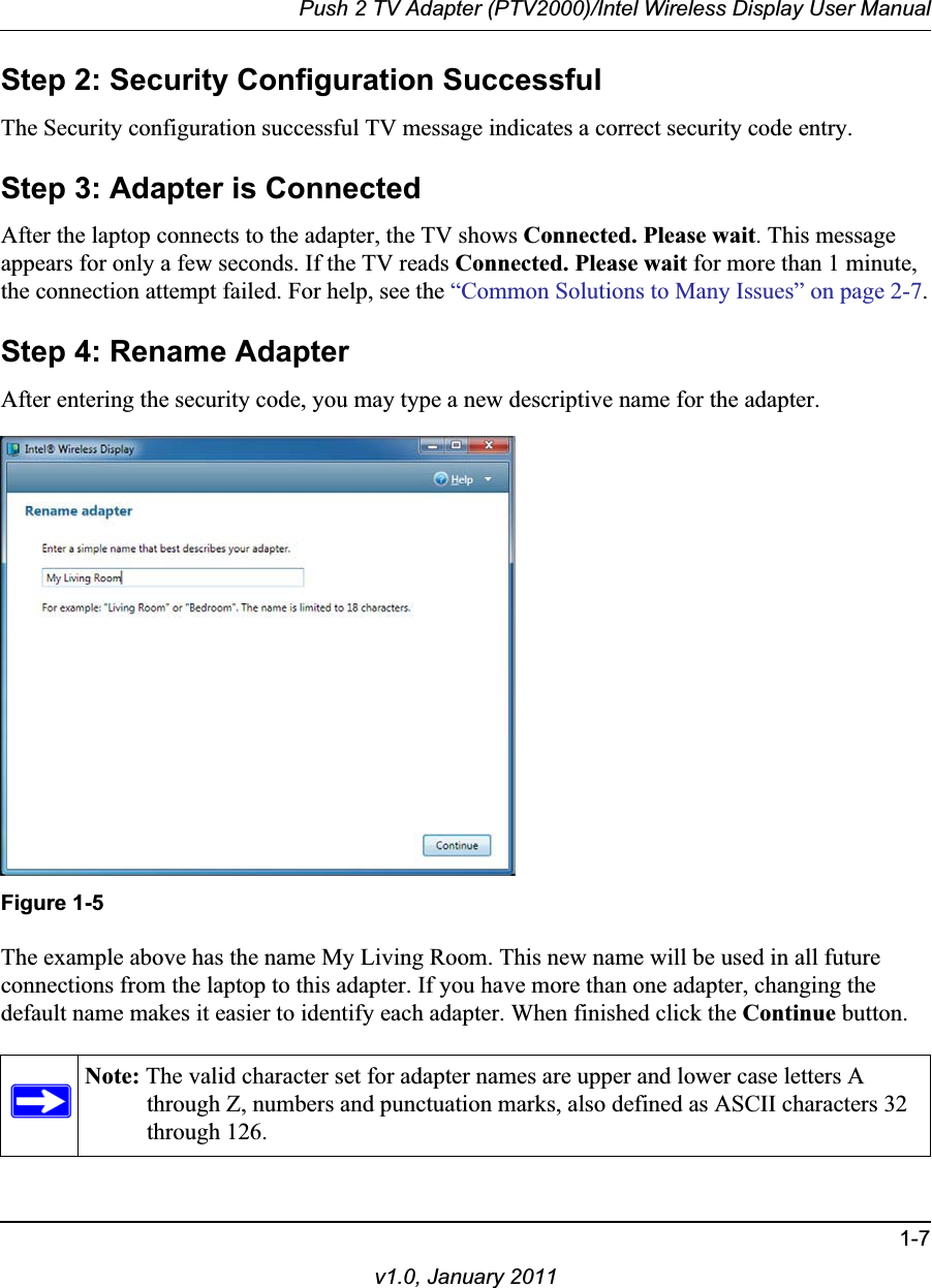 Push 2 TV Adapter (PTV2000)/Intel Wireless Display User Manual1-7v1.0, January 2011Step 2: Security Configuration SuccessfulThe Security configuration successful TV message indicates a correct security code entry. Step 3: Adapter is ConnectedAfter the laptop connects to the adapter, the TV shows Connected. Please wait. This message appears for only a few seconds. If the TV reads Connected. Please wait for more than 1 minute, the connection attempt failed. For help, see the “Common Solutions to Many Issues” on page 2-7.Step 4: Rename AdapterAfter entering the security code, you may type a new descriptive name for the adapter. Figure 1-5The example above has the name My Living Room. This new name will be used in all future connections from the laptop to this adapter. If you have more than one adapter, changing the default name makes it easier to identify each adapter. When finished click the Continue button.Note: The valid character set for adapter names are upper and lower case letters A through Z, numbers and punctuation marks, also defined as ASCII characters 32 through 126.