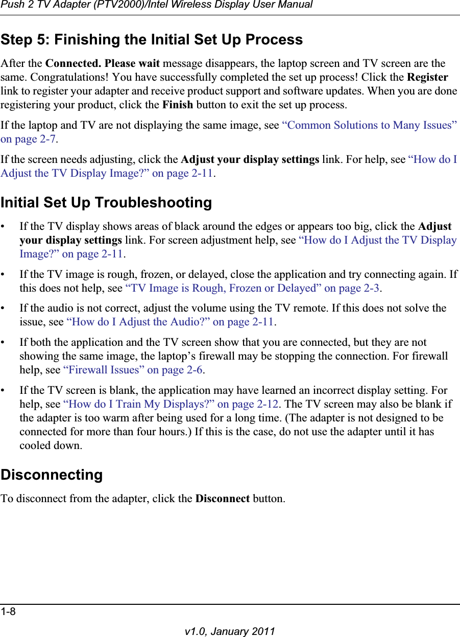 Push 2 TV Adapter (PTV2000)/Intel Wireless Display User Manual1-8v1.0, January 2011Step 5: Finishing the Initial Set Up ProcessAfter the Connected. Please wait message disappears, the laptop screen and TV screen are the same. Congratulations! You have successfully completed the set up process! Click the Registerlink to register your adapter and receive product support and software updates. When you are done registering your product, click the Finish button to exit the set up process.If the laptop and TV are not displaying the same image, see “Common Solutions to Many Issues” on page 2-7.If the screen needs adjusting, click the Adjust your display settings link. For help, see “How do I Adjust the TV Display Image?” on page 2-11.Initial Set Up Troubleshooting• If the TV display shows areas of black around the edges or appears too big, click the Adjustyour display settings link. For screen adjustment help, see “How do I Adjust the TV Display Image?” on page 2-11.• If the TV image is rough, frozen, or delayed, close the application and try connecting again. If this does not help, see “TV Image is Rough, Frozen or Delayed” on page 2-3.• If the audio is not correct, adjust the volume using the TV remote. If this does not solve the issue, see “How do I Adjust the Audio?” on page 2-11.• If both the application and the TV screen show that you are connected, but they are not showing the same image, the laptop’s firewall may be stopping the connection. For firewall help, see “Firewall Issues” on page 2-6.• If the TV screen is blank, the application may have learned an incorrect display setting. For help, see “How do I Train My Displays?” on page 2-12. The TV screen may also be blank if the adapter is too warm after being used for a long time. (The adapter is not designed to be connected for more than four hours.) If this is the case, do not use the adapter until it has cooled down.DisconnectingTo disconnect from the adapter, click the Disconnect button.