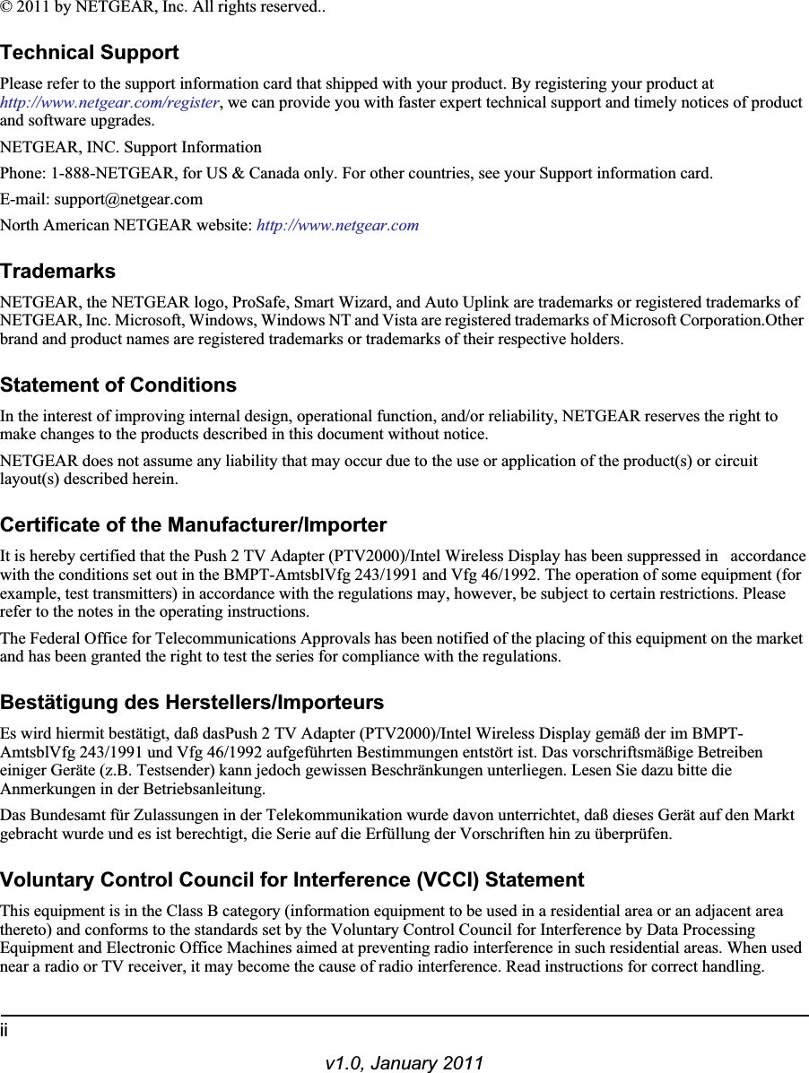 iiv1.0, January 2011© 2011 by NETGEAR, Inc. All rights reserved..Technical SupportPlease refer to the support information card that shipped with your product. By registering your product athttp://www.netgear.com/register, we can provide you with faster expert technical support and timely notices of product and software upgrades.NETGEAR, INC. Support InformationPhone: 1-888-NETGEAR, for US &amp; Canada only. For other countries, see your Support information card.E-mail: support@netgear.comNorth American NETGEAR website: http://www.netgear.comTrademarksNETGEAR, the NETGEAR logo, ProSafe, Smart Wizard, and Auto Uplink are trademarks or registered trademarks of NETGEAR, Inc. Microsoft, Windows, Windows NT and Vista are registered trademarks of Microsoft Corporation.Other brand and product names are registered trademarks or trademarks of their respective holders. Statement of ConditionsIn the interest of improving internal design, operational function, and/or reliability, NETGEAR reserves the right to make changes to the products described in this document without notice.NETGEAR does not assume any liability that may occur due to the use or application of the product(s) or circuit layout(s) described herein.Certificate of the Manufacturer/ImporterIt is hereby certified that the Push 2 TV Adapter (PTV2000)/Intel Wireless Display has been suppressed in accordancewith the conditions set out in the BMPT-AmtsblVfg 243/1991 and Vfg 46/1992. The operation of some equipment (for example, test transmitters) in accordance with the regulations may, however, be subject to certain restrictions. Please refer to the notes in the operating instructions. The Federal Office for Telecommunications Approvals has been notified of the placing of this equipment on the market and has been granted the right to test the series for compliance with the regulations. Bestätigung des Herstellers/ImporteursEs wird hiermit bestätigt, daß dasPush 2 TV Adapter (PTV2000)/Intel Wireless Display gemäß der im BMPT-AmtsblVfg 243/1991 und Vfg 46/1992 aufgeführten Bestimmungen entstört ist. Das vorschriftsmäßige Betreiben einiger Geräte (z.B. Testsender) kann jedoch gewissen Beschränkungen unterliegen. Lesen Sie dazu bitte die Anmerkungen in der Betriebsanleitung.Das Bundesamt für Zulassungen in der Telekommunikation wurde davon unterrichtet, daß dieses Gerät auf den Markt gebracht wurde und es ist berechtigt, die Serie auf die Erfüllung der Vorschriften hin zu überprüfen.Voluntary Control Council for Interference (VCCI) StatementThis equipment is in the Class B category (information equipment to be used in a residential area or an adjacent area thereto) and conforms to the standards set by the Voluntary Control Council for Interference by Data Processing Equipment and Electronic Office Machines aimed at preventing radio interference in such residential areas. When used near a radio or TV receiver, it may become the cause of radio interference. Read instructions for correct handling.