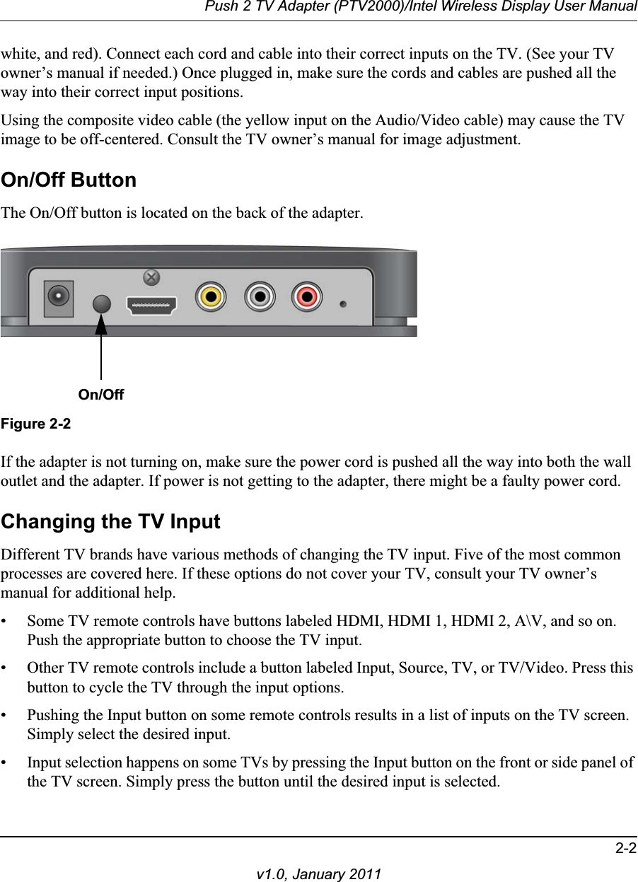 Push 2 TV Adapter (PTV2000)/Intel Wireless Display User Manual2-2v1.0, January 2011white, and red). Connect each cord and cable into their correct inputs on the TV. (See your TV owner’s manual if needed.) Once plugged in, make sure the cords and cables are pushed all the way into their correct input positions.Using the composite video cable (the yellow input on the Audio/Video cable) may cause the TV image to be off-centered. Consult the TV owner’s manual for image adjustment.On/Off ButtonThe On/Off button is located on the back of the adapter. On/OffFigure 2-2If the adapter is not turning on, make sure the power cord is pushed all the way into both the wall outlet and the adapter. If power is not getting to the adapter, there might be a faulty power cord.Changing the TV InputDifferent TV brands have various methods of changing the TV input. Five of the most common processes are covered here. If these options do not cover your TV, consult your TV owner’s manual for additional help.• Some TV remote controls have buttons labeled HDMI, HDMI 1, HDMI 2, A\V, and so on. Push the appropriate button to choose the TV input.• Other TV remote controls include a button labeled Input, Source, TV, or TV/Video. Press this button to cycle the TV through the input options.• Pushing the Input button on some remote controls results in a list of inputs on the TV screen. Simply select the desired input.• Input selection happens on some TVs by pressing the Input button on the front or side panel of the TV screen. Simply press the button until the desired input is selected.