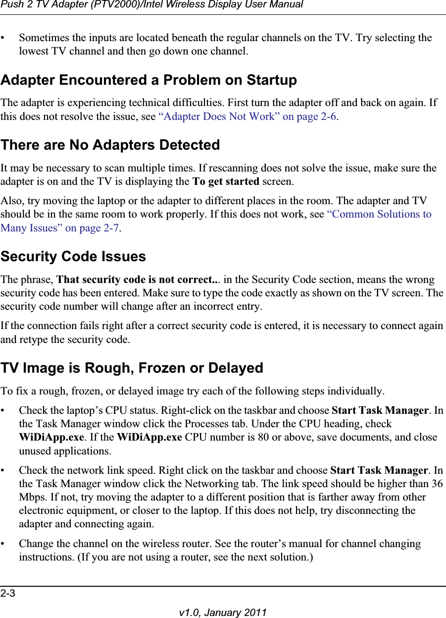 Push 2 TV Adapter (PTV2000)/Intel Wireless Display User Manual2-3v1.0, January 2011• Sometimes the inputs are located beneath the regular channels on the TV. Try selecting the lowest TV channel and then go down one channel. Adapter Encountered a Problem on StartupThe adapter is experiencing technical difficulties. First turn the adapter off and back on again. If this does not resolve the issue, see “Adapter Does Not Work” on page 2-6.There are No Adapters DetectedIt may be necessary to scan multiple times. If rescanning does not solve the issue, make sure the adapter is on and the TV is displaying the To get started screen. Also, try moving the laptop or the adapter to different places in the room. The adapter and TV should be in the same room to work properly. If this does not work, see “Common Solutions to Many Issues” on page 2-7.Security Code IssuesThe phrase, That security code is not correct... in the Security Code section, means the wrong security code has been entered. Make sure to type the code exactly as shown on the TV screen. The security code number will change after an incorrect entry.If the connection fails right after a correct security code is entered, it is necessary to connect again and retype the security code.TV Image is Rough, Frozen or DelayedTo fix a rough, frozen, or delayed image try each of the following steps individually.• Check the laptop’s CPU status. Right-click on the taskbar and choose Start Task Manager. In the Task Manager window click the Processes tab. Under the CPU heading, check WiDiApp.exe. If the WiDiApp.exe CPU number is 80 or above, save documents, and close unused applications. • Check the network link speed. Right click on the taskbar and choose Start Task Manager. In the Task Manager window click the Networking tab. The link speed should be higher than 36 Mbps. If not, try moving the adapter to a different position that is farther away from other electronic equipment, or closer to the laptop. If this does not help, try disconnecting the adapter and connecting again.• Change the channel on the wireless router. See the router’s manual for channel changing instructions. (If you are not using a router, see the next solution.)