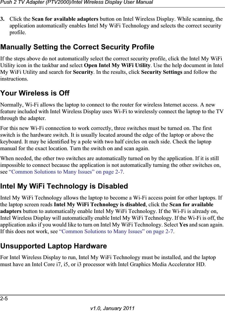 Push 2 TV Adapter (PTV2000)/Intel Wireless Display User Manual2-5v1.0, January 20113. Click the Scan for available adapters button on Intel Wireless Display. While scanning, the application automatically enables Intel My WiFi Technology and selects the correct security profile.Manually Setting the Correct Security ProfileIf the steps above do not automatically select the correct security profile, click the Intel My WiFi Utility icon in the taskbar and select Open Intel My WiFi Utility. Use the help document in Intel My WiFi Utility and search for Security. In the results, click Security Settings and follow the instructions.Your Wireless is OffNormally, Wi-Fi allows the laptop to connect to the router for wireless Internet access. A new feature included with Intel Wireless Display uses Wi-Fi to wirelessly connect the laptop to the TV through the adapter.For this new Wi-Fi connection to work correctly, three switches must be turned on. The first switch is the hardware switch. It is usually located around the edge of the laptop or above the keyboard. It may be identified by a pole with two half circles on each side. Check the laptop manual for the exact location. Turn the switch on and scan again.When needed, the other two switches are automatically turned on by the application. If it is still impossible to connect because the application is not automatically turning the other switches on, see “Common Solutions to Many Issues” on page 2-7.Intel My WiFi Technology is DisabledIntel My WiFi Technology allows the laptop to become a Wi-Fi access point for other laptops. If the laptop screen reads Intel My WiFi Technology is disabled, click the Scan for available adapters button to automatically enable Intel My WiFi Technology. If the Wi-Fi is already on, Intel Wireless Display will automatically enable Intel My WiFi Technology. If the Wi-Fi is off, the application asks if you would like to turn on Intel My WiFi Technology. Select Yes and scan again. If this does not work, see “Common Solutions to Many Issues” on page 2-7.Unsupported Laptop HardwareFor Intel Wireless Display to run, Intel My WiFi Technology must be installed, and the laptop must have an Intel Core i7, i5, or i3 processor with Intel Graphics Media Accelerator HD.