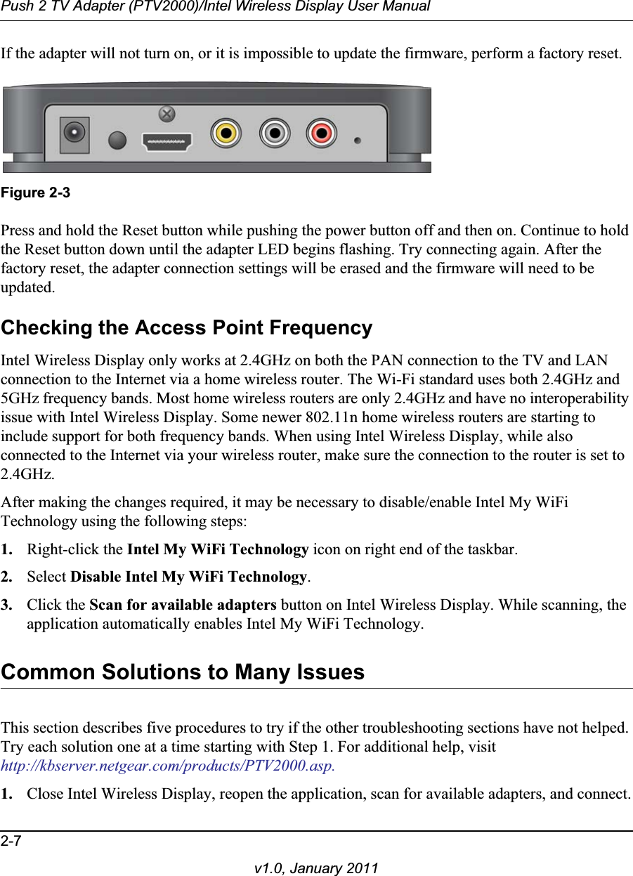 Push 2 TV Adapter (PTV2000)/Intel Wireless Display User Manual2-7v1.0, January 2011If the adapter will not turn on, or it is impossible to update the firmware, perform a factory reset.Figure 2-3Press and hold the Reset button while pushing the power button off and then on. Continue to hold the Reset button down until the adapter LED begins flashing. Try connecting again. After the factory reset, the adapter connection settings will be erased and the firmware will need to be updated.Checking the Access Point FrequencyIntel Wireless Display only works at 2.4GHz on both the PAN connection to the TV and LAN connection to the Internet via a home wireless router. The Wi-Fi standard uses both 2.4GHz and 5GHz frequency bands. Most home wireless routers are only 2.4GHz and have no interoperability issue with Intel Wireless Display. Some newer 802.11n home wireless routers are starting to include support for both frequency bands. When using Intel Wireless Display, while also connected to the Internet via your wireless router, make sure the connection to the router is set to 2.4GHz.After making the changes required, it may be necessary to disable/enable Intel My WiFi Technology using the following steps:1. Right-click the Intel My WiFi Technology icon on right end of the taskbar.2. Select Disable Intel My WiFi Technology.3. Click the Scan for available adapters button on Intel Wireless Display. While scanning, the application automatically enables Intel My WiFi Technology.Common Solutions to Many IssuesThis section describes five procedures to try if the other troubleshooting sections have not helped. Try each solution one at a time starting with Step 1. For additional help, visit http://kbserver.netgear.com/products/PTV2000.asp.1. Close Intel Wireless Display, reopen the application, scan for available adapters, and connect.