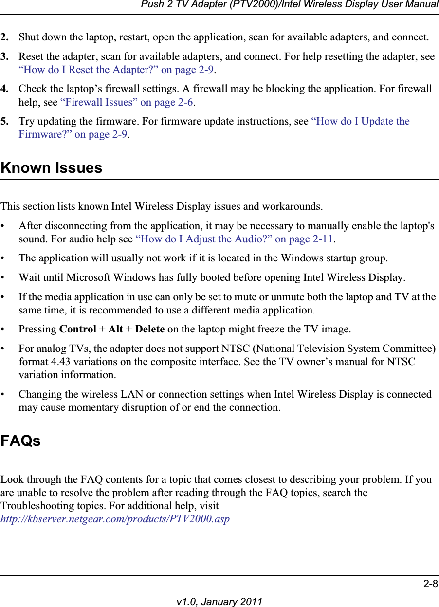 Push 2 TV Adapter (PTV2000)/Intel Wireless Display User Manual2-8v1.0, January 20112. Shut down the laptop, restart, open the application, scan for available adapters, and connect.3. Reset the adapter, scan for available adapters, and connect. For help resetting the adapter, see “How do I Reset the Adapter?” on page 2-9.4. Check the laptop’s firewall settings. A firewall may be blocking the application. For firewall help, see “Firewall Issues” on page 2-6.5. Try updating the firmware. For firmware update instructions, see “How do I Update the Firmware?” on page 2-9.Known IssuesThis section lists known Intel Wireless Display issues and workarounds.• After disconnecting from the application, it may be necessary to manually enable the laptop&apos;s sound. For audio help see “How do I Adjust the Audio?” on page 2-11.• The application will usually not work if it is located in the Windows startup group.• Wait until Microsoft Windows has fully booted before opening Intel Wireless Display.• If the media application in use can only be set to mute or unmute both the laptop and TV at the same time, it is recommended to use a different media application.• Pressing Control + Alt + Delete on the laptop might freeze the TV image.• For analog TVs, the adapter does not support NTSC (National Television System Committee) format 4.43 variations on the composite interface. See the TV owner’s manual for NTSC variation information.• Changing the wireless LAN or connection settings when Intel Wireless Display is connected may cause momentary disruption of or end the connection.FAQsLook through the FAQ contents for a topic that comes closest to describing your problem. If you are unable to resolve the problem after reading through the FAQ topics, search the Troubleshooting topics. For additional help, visithttp://kbserver.netgear.com/products/PTV2000.asp