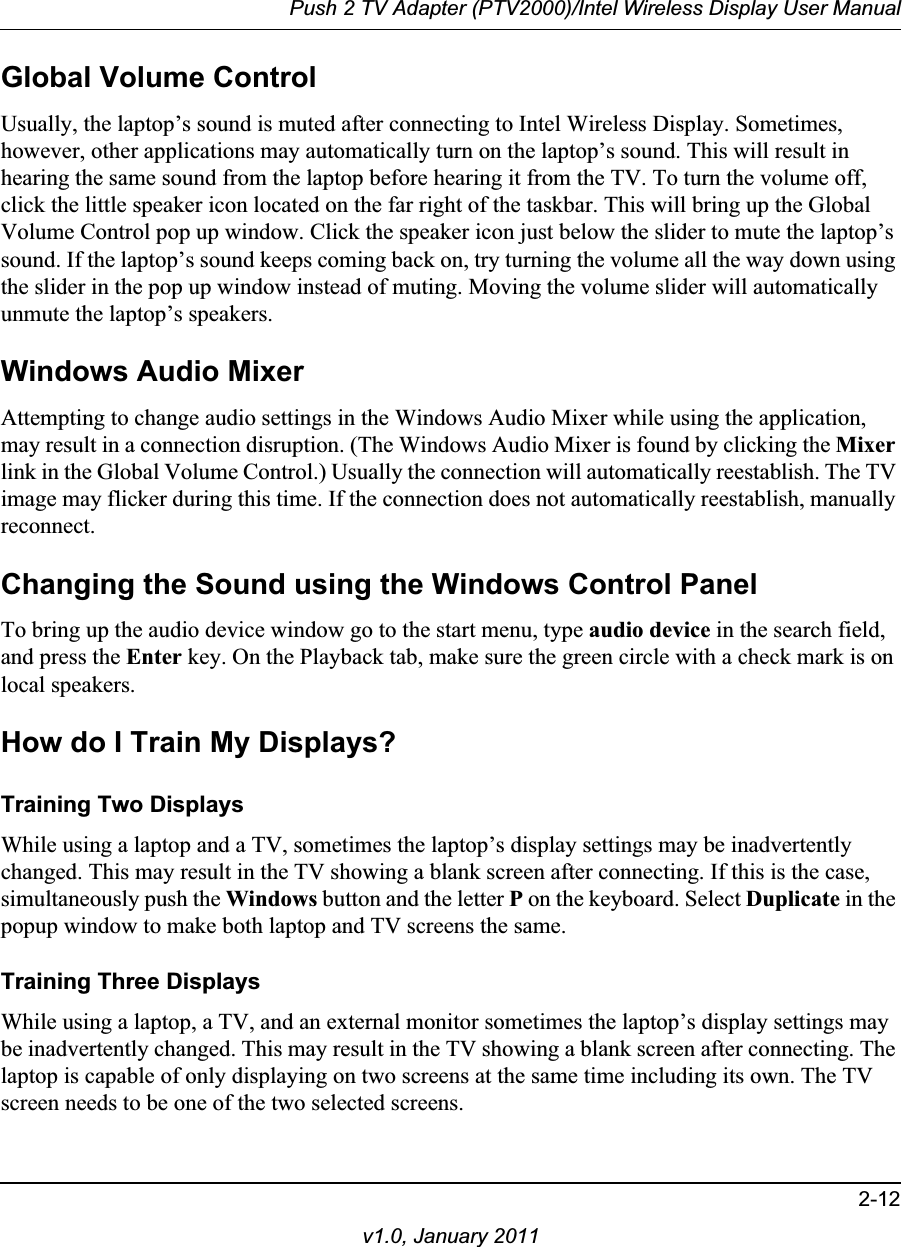 Push 2 TV Adapter (PTV2000)/Intel Wireless Display User Manual2-12v1.0, January 2011Global Volume ControlUsually, the laptop’s sound is muted after connecting to Intel Wireless Display. Sometimes, however, other applications may automatically turn on the laptop’s sound. This will result in hearing the same sound from the laptop before hearing it from the TV. To turn the volume off, click the little speaker icon located on the far right of the taskbar. This will bring up the Global Volume Control pop up window. Click the speaker icon just below the slider to mute the laptop’s sound. If the laptop’s sound keeps coming back on, try turning the volume all the way down using the slider in the pop up window instead of muting. Moving the volume slider will automatically unmute the laptop’s speakers. Windows Audio MixerAttempting to change audio settings in the Windows Audio Mixer while using the application, may result in a connection disruption. (The Windows Audio Mixer is found by clicking the Mixerlink in the Global Volume Control.) Usually the connection will automatically reestablish. The TV image may flicker during this time. If the connection does not automatically reestablish, manually reconnect.Changing the Sound using the Windows Control PanelTo bring up the audio device window go to the start menu, type audio device in the search field, and press the Enter key. On the Playback tab, make sure the green circle with a check mark is on local speakers.How do I Train My Displays?Training Two DisplaysWhile using a laptop and a TV, sometimes the laptop’s display settings may be inadvertently changed. This may result in the TV showing a blank screen after connecting. If this is the case, simultaneously push the Windows button and the letter P on the keyboard. Select Duplicate in the popup window to make both laptop and TV screens the same.Training Three DisplaysWhile using a laptop, a TV, and an external monitor sometimes the laptop’s display settings may be inadvertently changed. This may result in the TV showing a blank screen after connecting. The laptop is capable of only displaying on two screens at the same time including its own. The TV screen needs to be one of the two selected screens. 