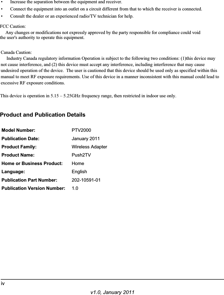 v1.0, January 2011iv• Increase the separation between the equipment and receiver.• Connect the equipment into an outlet on a circuit different from that to which the receiver is connected.• Consult the dealer or an experienced radio/TV technician for help.FCC Caution: Any changes or modifications not expressly approved by the party responsible for compliance could void the user&apos;s authority to operate this equipment.Canada Caution:Industry Canada regulatory information Operation is subject to the following two conditions: (1)this device maynot cause interference, and (2) this device must accept any interference, including interference that may cause undesired operation of the device.  The user is cautioned that this device should be used only as specified within this manual to meet RF exposure requirements. Use of this device in a manner inconsistent with this manual could lead to excessive RF exposure conditions.This device is operation in 5.15 – 5.25GHz frequency range, then restricted in indoor use only.Product and Publication DetailsModel Number: PTV2000Publication Date: January 2011Product Family: Wireless AdapterProduct Name: Push2TVHome or Business Product: HomeLanguage: EnglishPublication Part Number: 202-10591-01Publication Version Number: 1.0