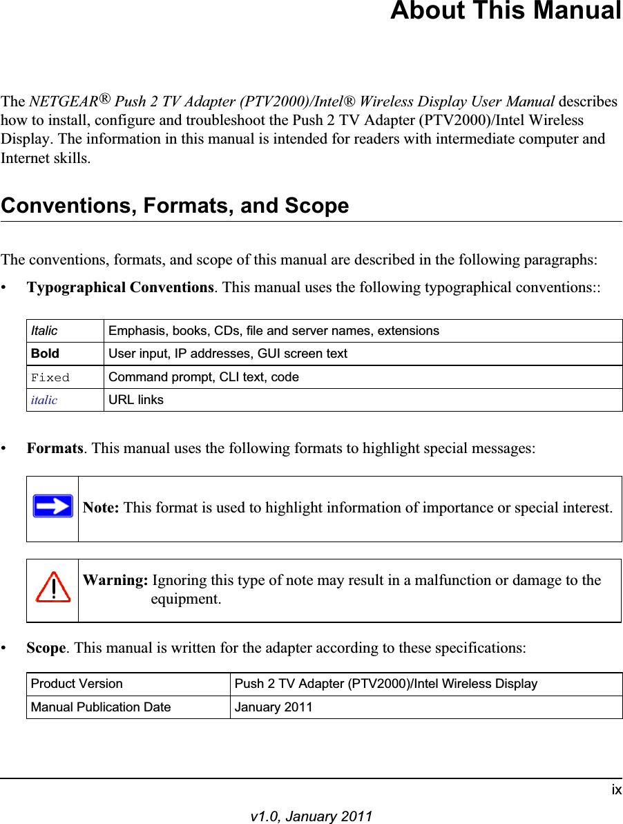 ixv1.0, January 2011About This ManualThe NETGEAR®Push 2 TV Adapter (PTV2000)/Intel® Wireless Display User Manual describes how to install, configure and troubleshoot the Push 2 TV Adapter (PTV2000)/Intel Wireless Display. The information in this manual is intended for readers with intermediate computer and Internet skills.Conventions, Formats, and ScopeThe conventions, formats, and scope of this manual are described in the following paragraphs:•Typographical Conventions. This manual uses the following typographical conventions::Italic Emphasis, books, CDs, file and server names, extensionsBold User input, IP addresses, GUI screen textFixed Command prompt, CLI text, code italic URL links•Formats. This manual uses the following formats to highlight special messages:Warning: Ignoring this type of note may result in a malfunction or damage to the equipment.Note: This format is used to highlight information of importance or special interest.•Scope. This manual is written for the adapter according to these specifications:Product Version Push 2 TV Adapter (PTV2000)/Intel Wireless DisplayManual Publication Date January 2011