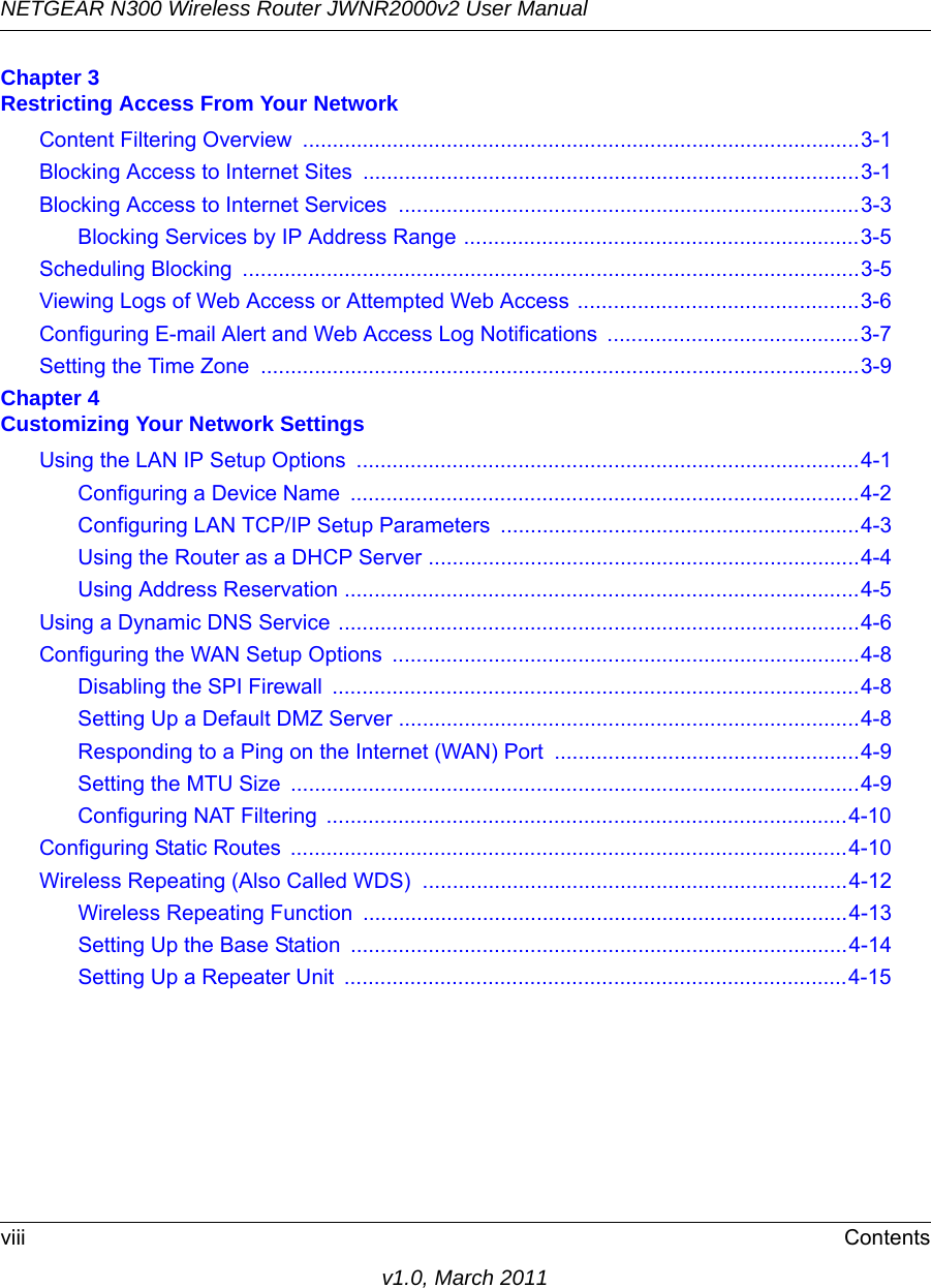 NETGEAR N300 Wireless Router JWNR2000v2 User Manual viii Contentsv1.0, March 2011Chapter 3 Restricting Access From Your NetworkContent Filtering Overview  .............................................................................................3-1Blocking Access to Internet Sites ...................................................................................3-1Blocking Access to Internet Services .............................................................................3-3Blocking Services by IP Address Range ..................................................................3-5Scheduling Blocking  .......................................................................................................3-5Viewing Logs of Web Access or Attempted Web Access ...............................................3-6Configuring E-mail Alert and Web Access Log Notifications  ..........................................3-7Setting the Time Zone  ....................................................................................................3-9Chapter 4 Customizing Your Network SettingsUsing the LAN IP Setup Options  ....................................................................................4-1Configuring a Device Name  .....................................................................................4-2Configuring LAN TCP/IP Setup Parameters  ............................................................4-3Using the Router as a DHCP Server ........................................................................4-4Using Address Reservation ......................................................................................4-5Using a Dynamic DNS Service .......................................................................................4-6Configuring the WAN Setup Options  ..............................................................................4-8Disabling the SPI Firewall  ........................................................................................4-8Setting Up a Default DMZ Server .............................................................................4-8Responding to a Ping on the Internet (WAN) Port ...................................................4-9Setting the MTU Size  ...............................................................................................4-9Configuring NAT Filtering  .......................................................................................4-10Configuring Static Routes  .............................................................................................4-10Wireless Repeating (Also Called WDS)  .......................................................................4-12Wireless Repeating Function  .................................................................................4-13Setting Up the Base Station  ...................................................................................4-14Setting Up a Repeater Unit  ....................................................................................4-15