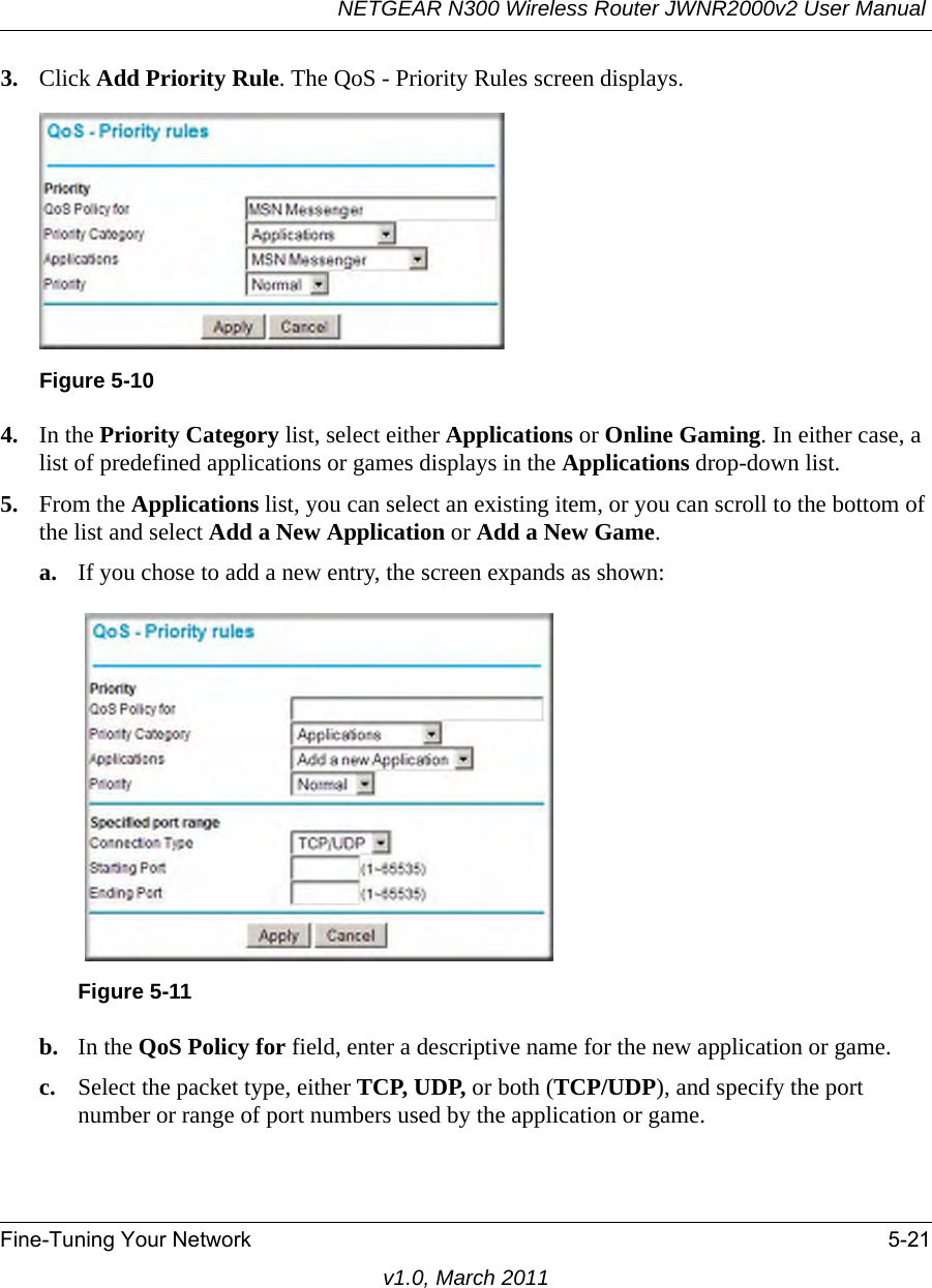 NETGEAR N300 Wireless Router JWNR2000v2 User Manual Fine-Tuning Your Network 5-21v1.0, March 20113. Click Add Priority Rule. The QoS - Priority Rules screen displays.4. In the Priority Category list, select either Applications or Online Gaming. In either case, a list of predefined applications or games displays in the Applications drop-down list.5. From the Applications list, you can select an existing item, or you can scroll to the bottom of the list and select Add a New Application or Add a New Game.a. If you chose to add a new entry, the screen expands as shown:b. In the QoS Policy for field, enter a descriptive name for the new application or game.c. Select the packet type, either TCP, UDP, or both (TCP/UDP), and specify the port number or range of port numbers used by the application or game.Figure 5-10Figure 5-11