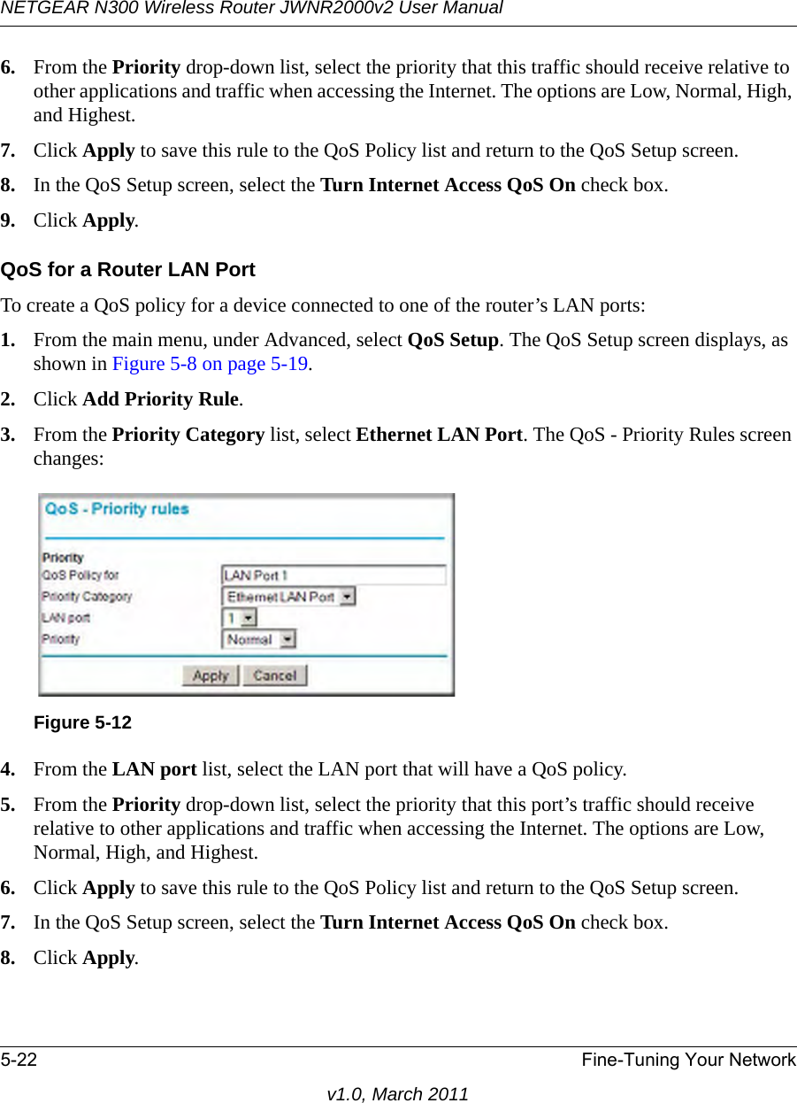 NETGEAR N300 Wireless Router JWNR2000v2 User Manual 5-22 Fine-Tuning Your Networkv1.0, March 20116. From the Priority drop-down list, select the priority that this traffic should receive relative to other applications and traffic when accessing the Internet. The options are Low, Normal, High, and Highest.7. Click Apply to save this rule to the QoS Policy list and return to the QoS Setup screen.8. In the QoS Setup screen, select the Turn Internet Access QoS On check box.9. Click Apply.QoS for a Router LAN PortTo create a QoS policy for a device connected to one of the router’s LAN ports:1. From the main menu, under Advanced, select QoS Setup. The QoS Setup screen displays, as shown in Figure 5-8 on page 5-19.2. Click Add Priority Rule. 3. From the Priority Category list, select Ethernet LAN Port. The QoS - Priority Rules screen changes:4. From the LAN port list, select the LAN port that will have a QoS policy.5. From the Priority drop-down list, select the priority that this port’s traffic should receive relative to other applications and traffic when accessing the Internet. The options are Low, Normal, High, and Highest.6. Click Apply to save this rule to the QoS Policy list and return to the QoS Setup screen.7. In the QoS Setup screen, select the Turn Internet Access QoS On check box.8. Click Apply.Figure 5-12
