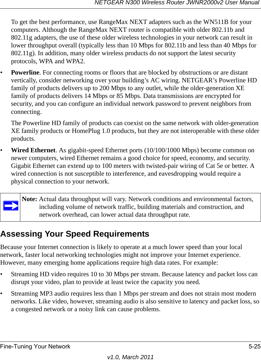 NETGEAR N300 Wireless Router JWNR2000v2 User Manual Fine-Tuning Your Network 5-25v1.0, March 2011To get the best performance, use RangeMax NEXT adapters such as the WN511B for your computers. Although the RangeMax NEXT router is compatible with older 802.11b and 802.11g adapters, the use of these older wireless technologies in your network can result in lower throughput overall (typically less than 10 Mbps for 802.11b and less than 40 Mbps for 802.11g). In addition, many older wireless products do not support the latest security protocols, WPA and WPA2.•Powerline. For connecting rooms or floors that are blocked by obstructions or are distant vertically, consider networking over your building’s AC wiring. NETGEAR’s Powerline HD family of products delivers up to 200 Mbps to any outlet, while the older-generation XE family of products delivers 14 Mbps or 85 Mbps. Data transmissions are encrypted for security, and you can configure an individual network password to prevent neighbors from connecting.The Powerline HD family of products can coexist on the same network with older-generation XE family products or HomePlug 1.0 products, but they are not interoperable with these older products.•Wired Ethernet. As gigabit-speed Ethernet ports (10/100/1000 Mbps) become common on newer computers, wired Ethernet remains a good choice for speed, economy, and security. Gigabit Ethernet can extend up to 100 meters with twisted-pair wiring of Cat 5e or better. A wired connection is not susceptible to interference, and eavesdropping would require a physical connection to your network.Assessing Your Speed RequirementsBecause your Internet connection is likely to operate at a much lower speed than your local network, faster local networking technologies might not improve your Internet experience. However, many emerging home applications require high data rates. For example:• Streaming HD video requires 10 to 30 Mbps per stream. Because latency and packet loss can disrupt your video, plan to provide at least twice the capacity you need.• Streaming MP3 audio requires less than 1 Mbps per stream and does not strain most modern networks. Like video, however, streaming audio is also sensitive to latency and packet loss, so a congested network or a noisy link can cause problems.Note: Actual data throughput will vary. Network conditions and environmental factors, including volume of network traffic, building materials and construction, and network overhead, can lower actual data throughput rate.