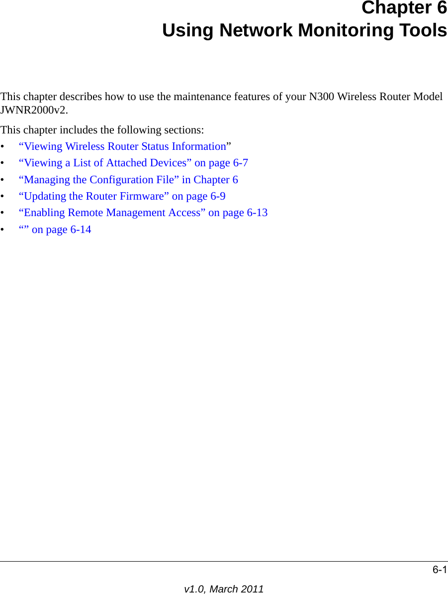 6-1v1.0, March 2011Chapter 6Using Network Monitoring ToolsThis chapter describes how to use the maintenance features of your N300 Wireless Router Model JWNR2000v2.This chapter includes the following sections:•“Viewing Wireless Router Status Information”•“Viewing a List of Attached Devices” on page 6-7•“Managing the Configuration File” in Chapter 6•“Updating the Router Firmware” on page 6-9•“Enabling Remote Management Access” on page 6-13•“” on page 6-14