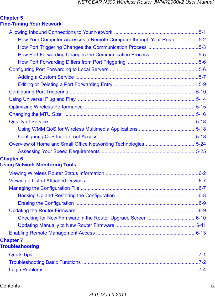 NETGEAR N300 Wireless Router JWNR2000v2 User Manual Contents ixv1.0, March 2011Chapter 5 Fine-Tuning Your NetworkAllowing Inbound Connections to Your Network .............................................................5-1How Your Computer Accesses a Remote Computer through Your Router ..............5-2How Port Triggering Changes the Communication Process ....................................5-3How Port Forwarding Changes the Communication Process  ..................................5-5How Port Forwarding Differs from Port Triggering ...................................................5-6Configuring Port Forwarding to Local Servers ................................................................5-6Adding a Custom Service .........................................................................................5-7Editing or Deleting a Port Forwarding Entry .............................................................5-9Configuring Port Triggering ...........................................................................................5-10Using Universal Plug and Play  .....................................................................................5-14Optimizing Wireless Performance  ................................................................................5-15Changing the MTU Size  ...............................................................................................5-16Quality of Service  .........................................................................................................5-18Using WMM QoS for Wireless Multimedia Applications .........................................5-18Configuring QoS for Internet Access ......................................................................5-18Overview of Home and Small Office Networking Technologies ....................................5-24Assessing Your Speed Requirements ....................................................................5-25Chapter 6 Using Network Monitoring ToolsViewing Wireless Router Status Information ...................................................................6-2Viewing a List of Attached Devices .................................................................................6-7Managing the Configuration File .....................................................................................6-7Backing Up and Restoring the Configuration ...........................................................6-8Erasing the Configuration .........................................................................................6-9Updating the Router Firmware .......................................................................................6-9Checking for New Firmware in the Router Upgrade Screen ..................................6-10Updating Manually to New Router Firmware ......................................................... 6-11Enabling Remote Management Access  .......................................................................6-13Chapter 7 TroubleshootingQuick Tips .......................................................................................................................7-1Troubleshooting Basic Functions ....................................................................................7-2Login Problems ...............................................................................................................7-4