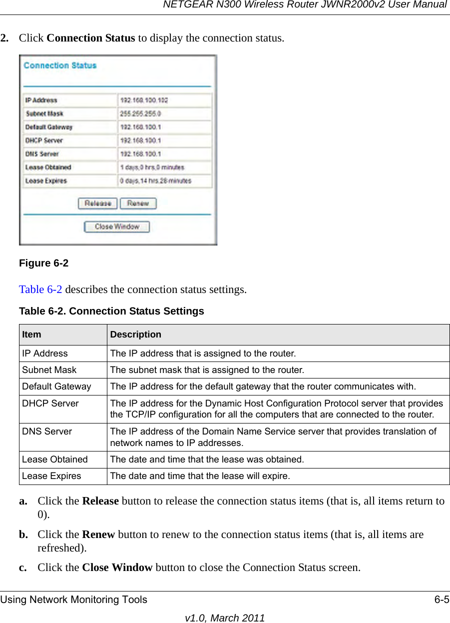 NETGEAR N300 Wireless Router JWNR2000v2 User Manual Using Network Monitoring Tools 6-5v1.0, March 20112. Click Connection Status to display the connection status.Table 6-2 describes the connection status settings.a. Click the Release button to release the connection status items (that is, all items return to 0).b. Click the Renew button to renew to the connection status items (that is, all items are refreshed).c. Click the Close Window button to close the Connection Status screen.Figure 6-2Table 6-2. Connection Status SettingsItem DescriptionIP Address The IP address that is assigned to the router.Subnet Mask The subnet mask that is assigned to the router.Default Gateway The IP address for the default gateway that the router communicates with.DHCP Server The IP address for the Dynamic Host Configuration Protocol server that provides the TCP/IP configuration for all the computers that are connected to the router.DNS Server The IP address of the Domain Name Service server that provides translation of network names to IP addresses.Lease Obtained The date and time that the lease was obtained.Lease Expires The date and time that the lease will expire.