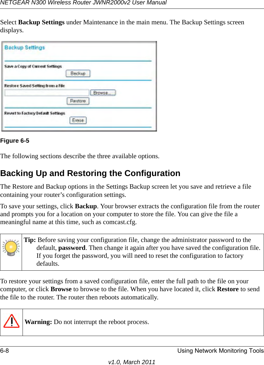 NETGEAR N300 Wireless Router JWNR2000v2 User Manual 6-8 Using Network Monitoring Toolsv1.0, March 2011Select Backup Settings under Maintenance in the main menu. The Backup Settings screen displays.The following sections describe the three available options.Backing Up and Restoring the ConfigurationThe Restore and Backup options in the Settings Backup screen let you save and retrieve a file containing your router’s configuration settings.To save your settings, click Backup. Your browser extracts the configuration file from the router and prompts you for a location on your computer to store the file. You can give the file a meaningful name at this time, such as comcast.cfg.To restore your settings from a saved configuration file, enter the full path to the file on your computer, or click Browse to browse to the file. When you have located it, click Restore to send the file to the router. The router then reboots automatically.Figure 6-5Tip: Before saving your configuration file, change the administrator password to the default, password. Then change it again after you have saved the configuration file. If you forget the password, you will need to reset the configuration to factory defaults.Warning: Do not interrupt the reboot process.