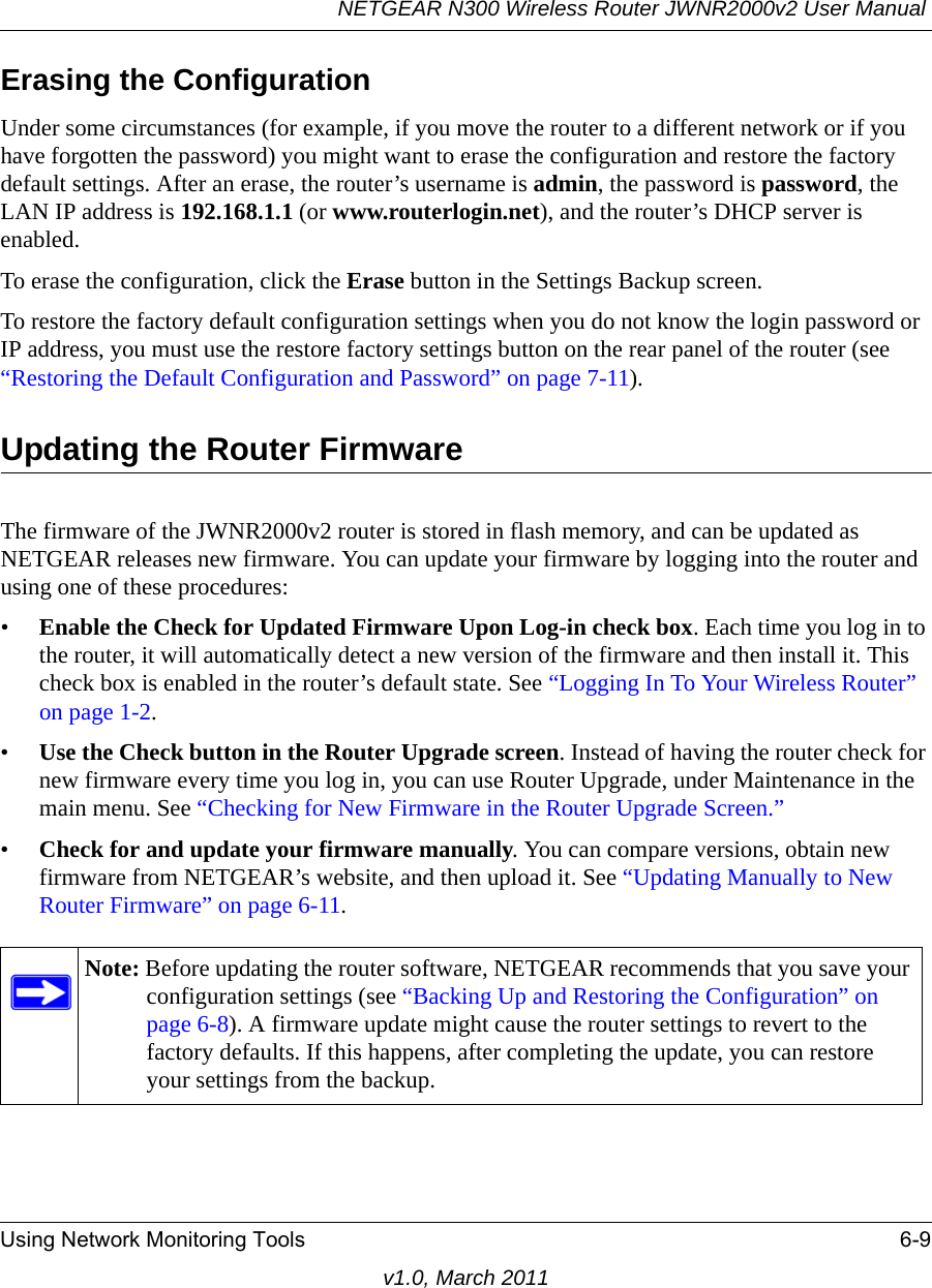 NETGEAR N300 Wireless Router JWNR2000v2 User Manual Using Network Monitoring Tools 6-9v1.0, March 2011Erasing the ConfigurationUnder some circumstances (for example, if you move the router to a different network or if you have forgotten the password) you might want to erase the configuration and restore the factory default settings. After an erase, the router’s username is admin, the password is password, the LAN IP address is 192.168.1.1 (or www.routerlogin.net), and the router’s DHCP server is enabled.To erase the configuration, click the Erase button in the Settings Backup screen.To restore the factory default configuration settings when you do not know the login password or IP address, you must use the restore factory settings button on the rear panel of the router (see “Restoring the Default Configuration and Password” on page 7-11).Updating the Router FirmwareThe firmware of the JWNR2000v2 router is stored in flash memory, and can be updated as NETGEAR releases new firmware. You can update your firmware by logging into the router and using one of these procedures:•Enable the Check for Updated Firmware Upon Log-in check box. Each time you log in to the router, it will automatically detect a new version of the firmware and then install it. This check box is enabled in the router’s default state. See “Logging In To Your Wireless Router” on page 1-2.•Use the Check button in the Router Upgrade screen. Instead of having the router check for new firmware every time you log in, you can use Router Upgrade, under Maintenance in the main menu. See “Checking for New Firmware in the Router Upgrade Screen.”•Check for and update your firmware manually. You can compare versions, obtain new firmware from NETGEAR’s website, and then upload it. See “Updating Manually to New Router Firmware” on page 6-11.Note: Before updating the router software, NETGEAR recommends that you save your configuration settings (see “Backing Up and Restoring the Configuration” on page 6-8). A firmware update might cause the router settings to revert to the factory defaults. If this happens, after completing the update, you can restore your settings from the backup.