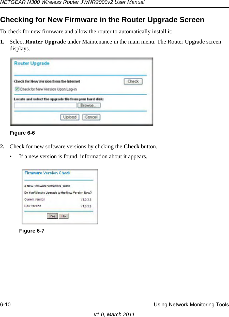 NETGEAR N300 Wireless Router JWNR2000v2 User Manual 6-10 Using Network Monitoring Toolsv1.0, March 2011Checking for New Firmware in the Router Upgrade ScreenTo check for new firmware and allow the router to automatically install it:1. Select Router Upgrade under Maintenance in the main menu. The Router Upgrade screen displays.2. Check for new software versions by clicking the Check button. • If a new version is found, information about it appears.Figure 6-6Figure 6-7