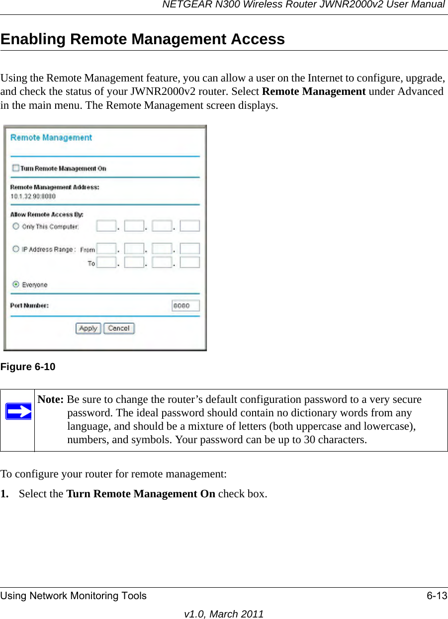 NETGEAR N300 Wireless Router JWNR2000v2 User Manual Using Network Monitoring Tools 6-13v1.0, March 2011Enabling Remote Management AccessUsing the Remote Management feature, you can allow a user on the Internet to configure, upgrade, and check the status of your JWNR2000v2 router. Select Remote Management under Advanced in the main menu. The Remote Management screen displays.To configure your router for remote management:1. Select the Turn Remote Management On check box.Figure 6-10Note: Be sure to change the router’s default configuration password to a very secure password. The ideal password should contain no dictionary words from any language, and should be a mixture of letters (both uppercase and lowercase), numbers, and symbols. Your password can be up to 30 characters.