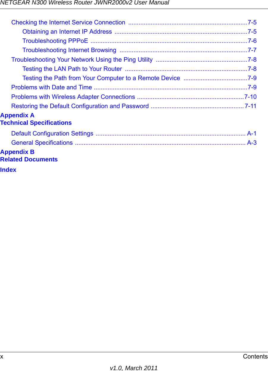 NETGEAR N300 Wireless Router JWNR2000v2 User Manual xContentsv1.0, March 2011Checking the Internet Service Connection  .....................................................................7-5Obtaining an Internet IP Address  .............................................................................7-5Troubleshooting PPPoE ...........................................................................................7-6Troubleshooting Internet Browsing  ..........................................................................7-7Troubleshooting Your Network Using the Ping Utility  .....................................................7-8Testing the LAN Path to Your Router  .......................................................................7-8Testing the Path from Your Computer to a Remote Device  .....................................7-9Problems with Date and Time .........................................................................................7-9Problems with Wireless Adapter Connections ..............................................................7-10Restoring the Default Configuration and Password ...................................................... 7-11Appendix A Technical SpecificationsDefault Configuration Settings ....................................................................................... A-1General Specifications ................................................................................................... A-3Appendix B Related DocumentsIndex