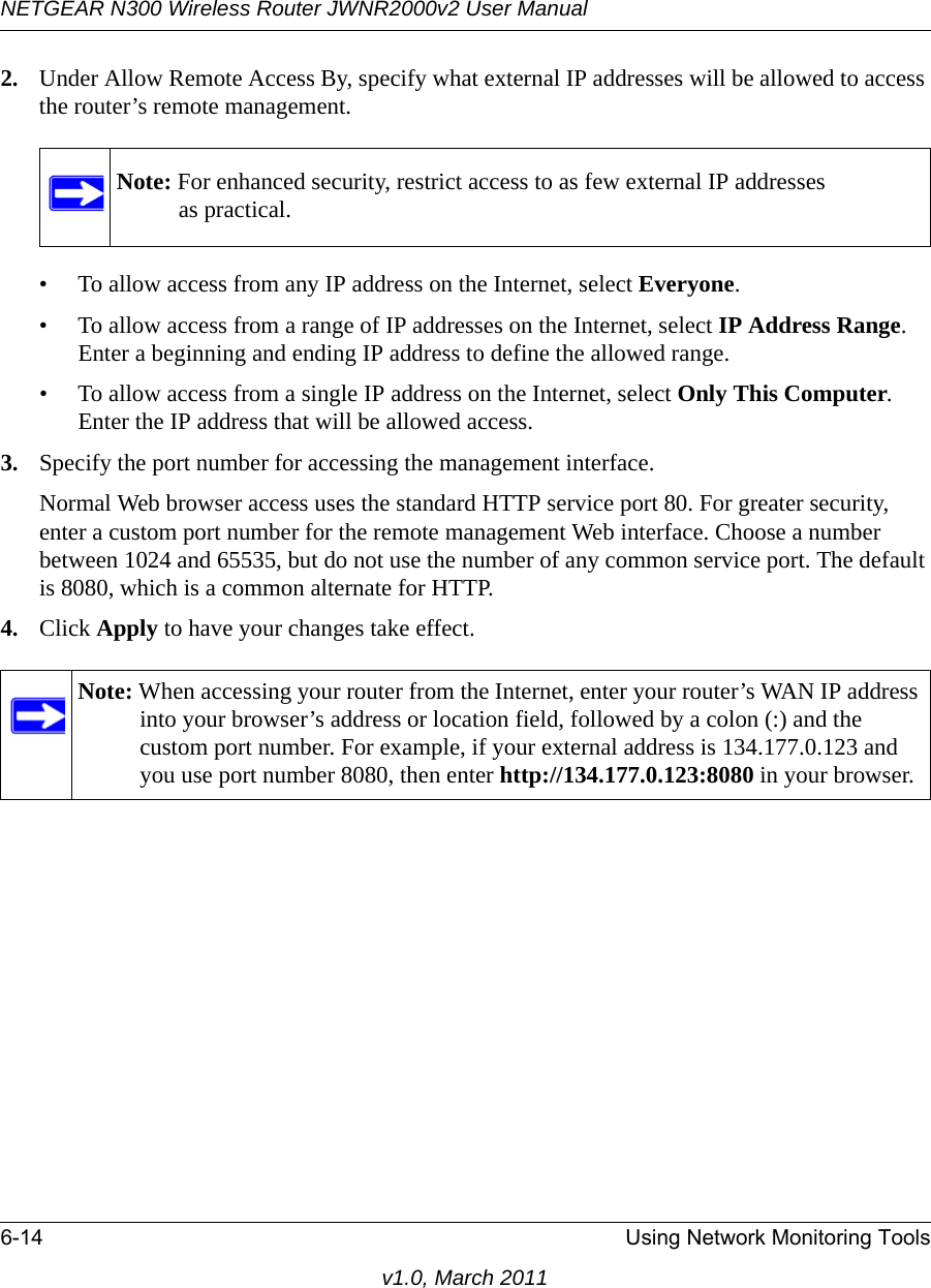 NETGEAR N300 Wireless Router JWNR2000v2 User Manual 6-14 Using Network Monitoring Toolsv1.0, March 20112. Under Allow Remote Access By, specify what external IP addresses will be allowed to access the router’s remote management.• To allow access from any IP address on the Internet, select Everyone. • To allow access from a range of IP addresses on the Internet, select IP Address Range.Enter a beginning and ending IP address to define the allowed range. • To allow access from a single IP address on the Internet, select Only This Computer.Enter the IP address that will be allowed access. 3. Specify the port number for accessing the management interface.Normal Web browser access uses the standard HTTP service port 80. For greater security, enter a custom port number for the remote management Web interface. Choose a number between 1024 and 65535, but do not use the number of any common service port. The default is 8080, which is a common alternate for HTTP.4. Click Apply to have your changes take effect.Note: For enhanced security, restrict access to as few external IP addressesas practical.Note: When accessing your router from the Internet, enter your router’s WAN IP address into your browser’s address or location field, followed by a colon (:) and the custom port number. For example, if your external address is 134.177.0.123 and you use port number 8080, then enter http://134.177.0.123:8080 in your browser.