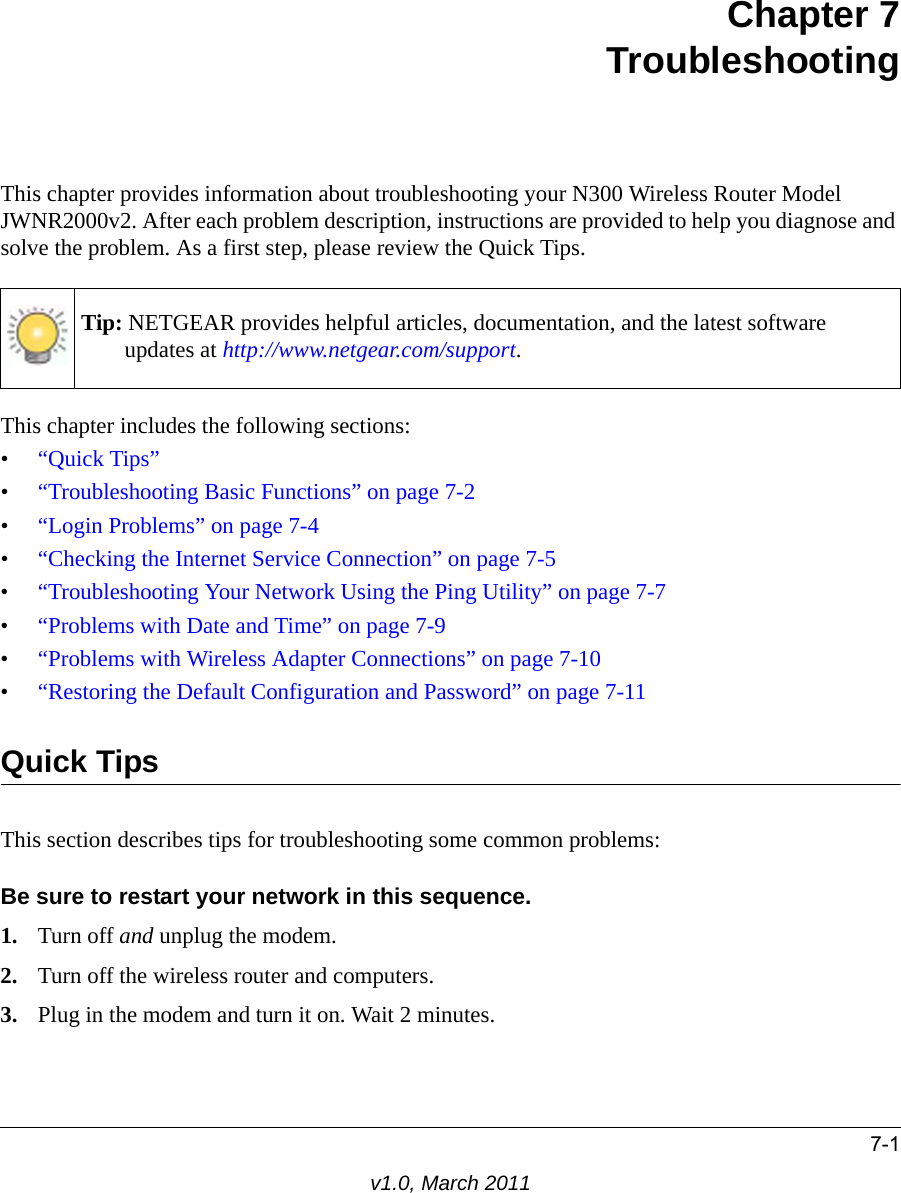 7-1v1.0, March 2011Chapter 7TroubleshootingThis chapter provides information about troubleshooting your N300 Wireless Router Model JWNR2000v2. After each problem description, instructions are provided to help you diagnose and solve the problem. As a first step, please review the Quick Tips.This chapter includes the following sections:•“Quick Tips”•“Troubleshooting Basic Functions” on page 7-2•“Login Problems” on page 7-4•“Checking the Internet Service Connection” on page 7-5•“Troubleshooting Your Network Using the Ping Utility” on page 7-7•“Problems with Date and Time” on page 7-9•“Problems with Wireless Adapter Connections” on page 7-10•“Restoring the Default Configuration and Password” on page 7-11Quick TipsThis section describes tips for troubleshooting some common problems:Be sure to restart your network in this sequence.1. Turn off and unplug the modem. 2. Turn off the wireless router and computers.3. Plug in the modem and turn it on. Wait 2 minutes.Tip: NETGEAR provides helpful articles, documentation, and the latest software updates at http://www.netgear.com/support.