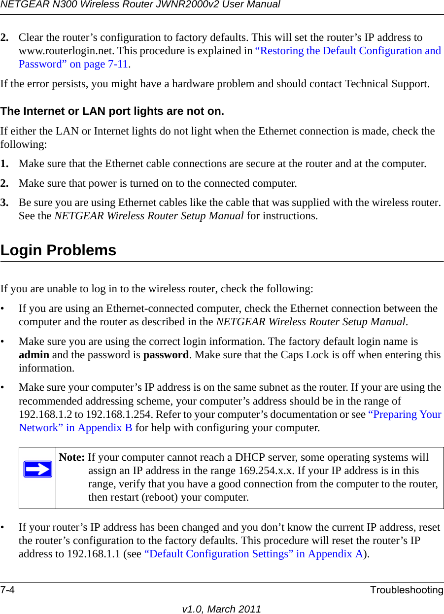 NETGEAR N300 Wireless Router JWNR2000v2 User Manual 7-4 Troubleshootingv1.0, March 20112. Clear the router’s configuration to factory defaults. This will set the router’s IP address to www.routerlogin.net. This procedure is explained in “Restoring the Default Configuration and Password” on page 7-11.If the error persists, you might have a hardware problem and should contact Technical Support.The Internet or LAN port lights are not on. If either the LAN or Internet lights do not light when the Ethernet connection is made, check the following:1. Make sure that the Ethernet cable connections are secure at the router and at the computer.2. Make sure that power is turned on to the connected computer.3. Be sure you are using Ethernet cables like the cable that was supplied with the wireless router. See the NETGEAR Wireless Router Setup Manual for instructions.Login ProblemsIf you are unable to log in to the wireless router, check the following:• If you are using an Ethernet-connected computer, check the Ethernet connection between the computer and the router as described in the NETGEAR Wireless Router Setup Manual.• Make sure you are using the correct login information. The factory default login name is admin and the password is password. Make sure that the Caps Lock is off when entering this information.• Make sure your computer’s IP address is on the same subnet as the router. If your are using the recommended addressing scheme, your computer’s address should be in the range of 192.168.1.2 to 192.168.1.254. Refer to your computer’s documentation or see “Preparing Your Network” in Appendix B for help with configuring your computer.• If your router’s IP address has been changed and you don’t know the current IP address, reset the router’s configuration to the factory defaults. This procedure will reset the router’s IP address to 192.168.1.1 (see “Default Configuration Settings” in Appendix A).Note: If your computer cannot reach a DHCP server, some operating systems will assign an IP address in the range 169.254.x.x. If your IP address is in this range, verify that you have a good connection from the computer to the router, then restart (reboot) your computer.