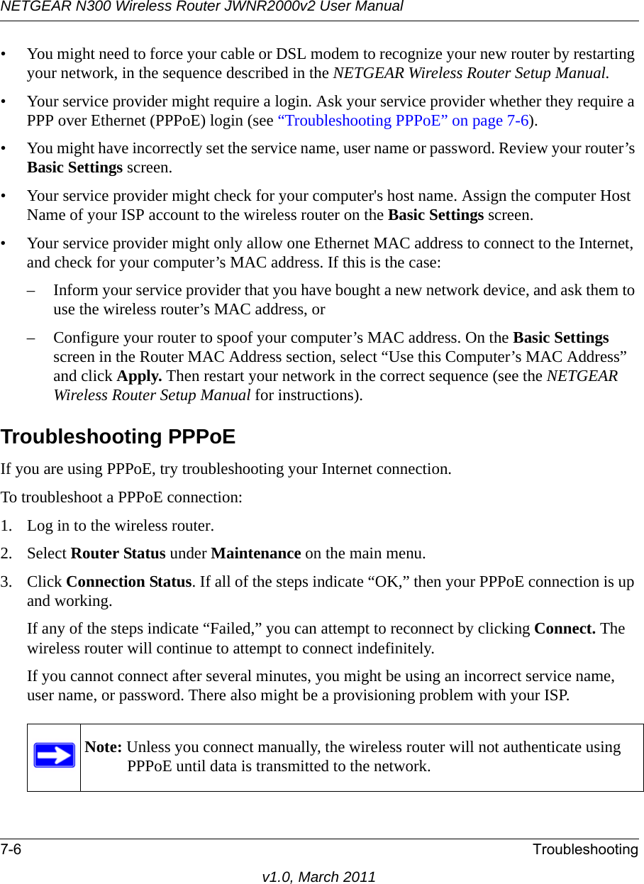 NETGEAR N300 Wireless Router JWNR2000v2 User Manual 7-6 Troubleshootingv1.0, March 2011• You might need to force your cable or DSL modem to recognize your new router by restarting your network, in the sequence described in the NETGEAR Wireless Router Setup Manual.• Your service provider might require a login. Ask your service provider whether they require a PPP over Ethernet (PPPoE) login (see “Troubleshooting PPPoE” on page 7-6).• You might have incorrectly set the service name, user name or password. Review your router’s Basic Settings screen.• Your service provider might check for your computer&apos;s host name. Assign the computer Host Name of your ISP account to the wireless router on the Basic Settings screen.• Your service provider might only allow one Ethernet MAC address to connect to the Internet, and check for your computer’s MAC address. If this is the case:– Inform your service provider that you have bought a new network device, and ask them to use the wireless router’s MAC address, or – Configure your router to spoof your computer’s MAC address. On the Basic Settings screen in the Router MAC Address section, select “Use this Computer’s MAC Address” and click Apply. Then restart your network in the correct sequence (see the NETGEAR Wireless Router Setup Manual for instructions).Troubleshooting PPPoEIf you are using PPPoE, try troubleshooting your Internet connection.To troubleshoot a PPPoE connection:1. Log in to the wireless router.2. Select Router Status under Maintenance on the main menu.3. Click Connection Status. If all of the steps indicate “OK,” then your PPPoE connection is up and working.If any of the steps indicate “Failed,” you can attempt to reconnect by clicking Connect. The wireless router will continue to attempt to connect indefinitely.If you cannot connect after several minutes, you might be using an incorrect service name, user name, or password. There also might be a provisioning problem with your ISP.Note: Unless you connect manually, the wireless router will not authenticate using PPPoE until data is transmitted to the network.