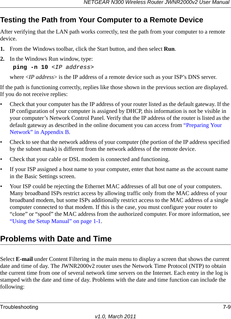 NETGEAR N300 Wireless Router JWNR2000v2 User Manual Troubleshooting 7-9v1.0, March 2011Testing the Path from Your Computer to a Remote DeviceAfter verifying that the LAN path works correctly, test the path from your computer to a remote device. 1. From the Windows toolbar, click the Start button, and then select Run.2. In the Windows Run window, type:ping -n 10 &lt;IP address&gt;where &lt;IP address&gt; is the IP address of a remote device such as your ISP’s DNS server.If the path is functioning correctly, replies like those shown in the previous section are displayed. If you do not receive replies:• Check that your computer has the IP address of your router listed as the default gateway. If the IP configuration of your computer is assigned by DHCP, this information is not be visible in your computer’s Network Control Panel. Verify that the IP address of the router is listed as the default gateway as described in the online document you can access from “Preparing Your Network” in Appendix B.• Check to see that the network address of your computer (the portion of the IP address specified by the subnet mask) is different from the network address of the remote device.• Check that your cable or DSL modem is connected and functioning.• If your ISP assigned a host name to your computer, enter that host name as the account name in the Basic Settings screen.• Your ISP could be rejecting the Ethernet MAC addresses of all but one of your computers. Many broadband ISPs restrict access by allowing traffic only from the MAC address of your broadband modem, but some ISPs additionally restrict access to the MAC address of a single computer connected to that modem. If this is the case, you must configure your router to “clone” or “spoof” the MAC address from the authorized computer. For more information, see “Using the Setup Manual” on page 1-1.Problems with Date and TimeSelect E-mail under Content Filtering in the main menu to display a screen that shows the current date and time of day. The JWNR2000v2 router uses the Network Time Protocol (NTP) to obtain the current time from one of several network time servers on the Internet. Each entry in the log is stamped with the date and time of day. Problems with the date and time function can include the following: