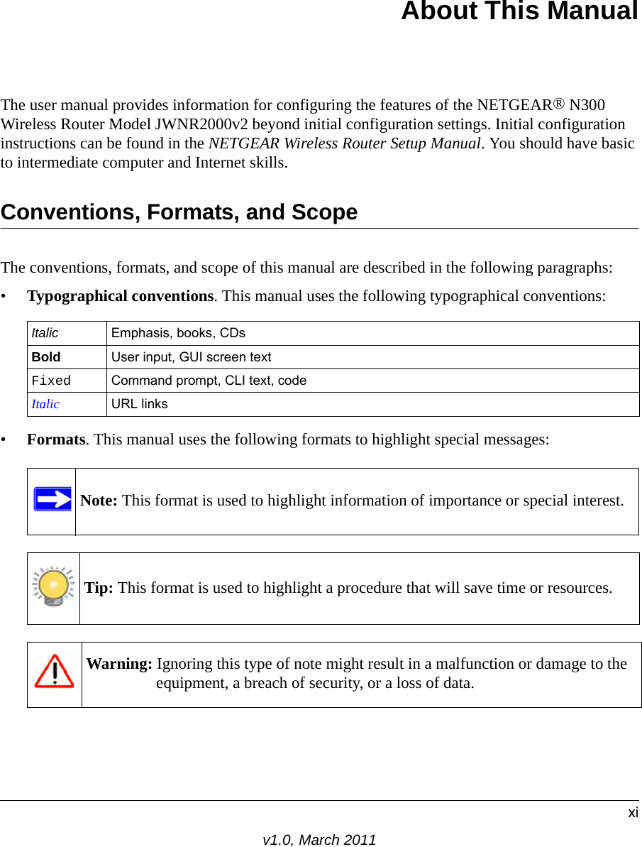 xiv1.0, March 2011About This ManualThe user manual provides information for configuring the features of the NETGEAR® N300 Wireless Router Model JWNR2000v2 beyond initial configuration settings. Initial configuration instructions can be found in the NETGEAR Wireless Router Setup Manual. You should have basic to intermediate computer and Internet skills. Conventions, Formats, and ScopeThe conventions, formats, and scope of this manual are described in the following paragraphs:•Typographical conventions. This manual uses the following typographical conventions:•Formats. This manual uses the following formats to highlight special messages:Italic Emphasis, books, CDsBold User input, GUI screen textFixed Command prompt, CLI text, code Italic URL linksNote: This format is used to highlight information of importance or special interest.Tip: This format is used to highlight a procedure that will save time or resources.Warning: Ignoring this type of note might result in a malfunction or damage to the equipment, a breach of security, or a loss of data.