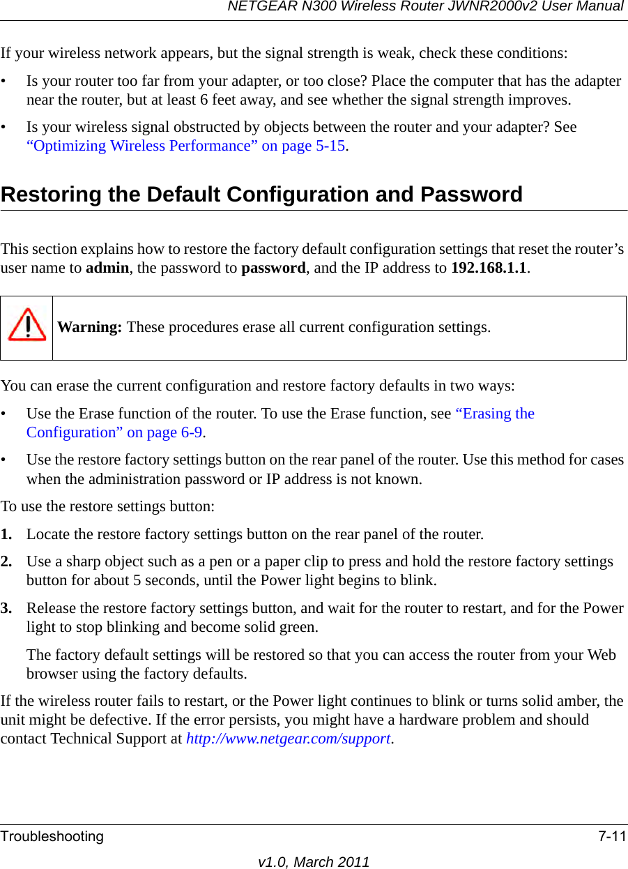 NETGEAR N300 Wireless Router JWNR2000v2 User Manual Troubleshooting 7-11v1.0, March 2011If your wireless network appears, but the signal strength is weak, check these conditions:• Is your router too far from your adapter, or too close? Place the computer that has the adapter near the router, but at least 6 feet away, and see whether the signal strength improves.• Is your wireless signal obstructed by objects between the router and your adapter? See “Optimizing Wireless Performance” on page 5-15.Restoring the Default Configuration and PasswordThis section explains how to restore the factory default configuration settings that reset the router’s user name to admin, the password to password, and the IP address to 192.168.1.1.You can erase the current configuration and restore factory defaults in two ways:• Use the Erase function of the router. To use the Erase function, see “Erasing the Configuration” on page 6-9.• Use the restore factory settings button on the rear panel of the router. Use this method for cases when the administration password or IP address is not known.To use the restore settings button:1. Locate the restore factory settings button on the rear panel of the router.2. Use a sharp object such as a pen or a paper clip to press and hold the restore factory settings button for about 5 seconds, until the Power light begins to blink.3. Release the restore factory settings button, and wait for the router to restart, and for the Power light to stop blinking and become solid green.The factory default settings will be restored so that you can access the router from your Web browser using the factory defaults.If the wireless router fails to restart, or the Power light continues to blink or turns solid amber, the unit might be defective. If the error persists, you might have a hardware problem and should contact Technical Support at http://www.netgear.com/support.Warning: These procedures erase all current configuration settings.