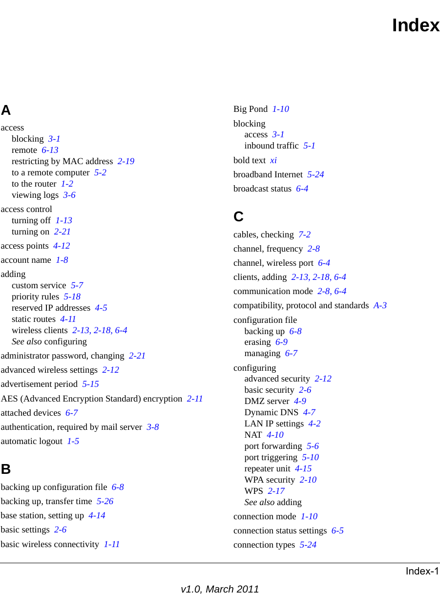 Index-1v1.0, March 2011IndexAaccessblocking  3-1remote  6-13restricting by MAC address  2-19to a remote computer  5-2to the router  1-2viewing logs  3-6access controlturning off  1-13turning on  2-21access points  4-12account name  1-8addingcustom service  5-7priority rules  5-18reserved IP addresses  4-5static routes  4-11wireless clients  2-13, 2-18, 6-4See also configuringadministrator password, changing  2-21advanced wireless settings  2-12advertisement period  5-15AES (Advanced Encryption Standard) encryption  2-11attached devices  6-7authentication, required by mail server  3-8automatic logout  1-5Bbacking up configuration file  6-8backing up, transfer time  5-26base station, setting up  4-14basic settings  2-6basic wireless connectivity  1-11Big Pond  1-10blockingaccess  3-1inbound traffic  5-1bold text  xibroadband Internet  5-24broadcast status  6-4Ccables, checking  7-2channel, frequency  2-8channel, wireless port  6-4clients, adding  2-13, 2-18, 6-4communication mode  2-8, 6-4compatibility, protocol and standards  A-3configuration filebacking up  6-8erasing  6-9managing  6-7configuringadvanced security  2-12basic security  2-6DMZ server  4-9Dynamic DNS  4-7LAN IP settings  4-2NAT  4-10port forwarding  5-6port triggering  5-10repeater unit  4-15WPA security  2-10WPS  2-17See also addingconnection mode  1-10connection status settings  6-5connection types  5-24