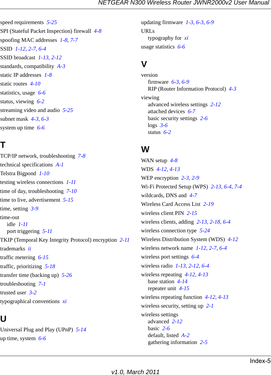 NETGEAR N300 Wireless Router JWNR2000v2 User Manual Index-5v1.0, March 2011speed requirements  5-25SPI (Stateful Packet Inspection) firewall  4-8spoofing MAC addresses  1-8, 7-7SSID  1-12, 2-7, 6-4SSID broadcast  1-13, 2-12standards, compatibility  A-3static IP addresses  1-8static routes  4-10statistics, usage  6-6status, viewing  6-2streaming video and audio  5-25subnet mask  4-3, 6-3system up time  6-6TTCP/IP network, troubleshooting  7-8technical specifications  A-1Telstra Bigpond  1-10testing wireless connections  1-11time of day, troubleshooting  7-10time to live, advertisement  5-15time, setting  3-9time-outidle  1-11port triggering  5-11TKIP (Temporal Key Integrity Protocol) encryption  2-11trademarks  iitraffic metering  6-15traffic, prioritizing  5-18transfer time (backing up)  5-26troubleshooting  7-1trusted user  3-2typographical conventions  xiUUniversal Plug and Play (UPnP)  5-14up time, system  6-6updating firmware  1-3, 6-3, 6-9URLstypography for  xiusage statistics  6-6Vversionfirmware  6-3, 6-9RIP (Router Information Protocol)  4-3viewingadvanced wireless settings  2-12attached devices  6-7basic security settings  2-6logs  3-6status  6-2WWAN setup  4-8WDS  4-12, 4-13WEP encryption  2-3, 2-9Wi-Fi Protected Setup (WPS)  2-13, 6-4, 7-4wildcards, DNS and  4-7Wireless Card Access List  2-19wireless client PIN  2-15wireless clients, adding  2-13, 2-18, 6-4wireless connection type  5-24Wireless Distribution System (WDS)  4-12wireless network name  1-12, 2-7, 6-4wireless port settings  6-4wireless radio  1-13, 2-12, 6-4wireless repeating  4-12, 4-13base station  4-14repeater unit  4-15wireless repeating function  4-12, 4-13wireless security, setting up  2-1wireless settingsadvanced  2-12basic  2-6default, listed  A-2gathering information  2-5