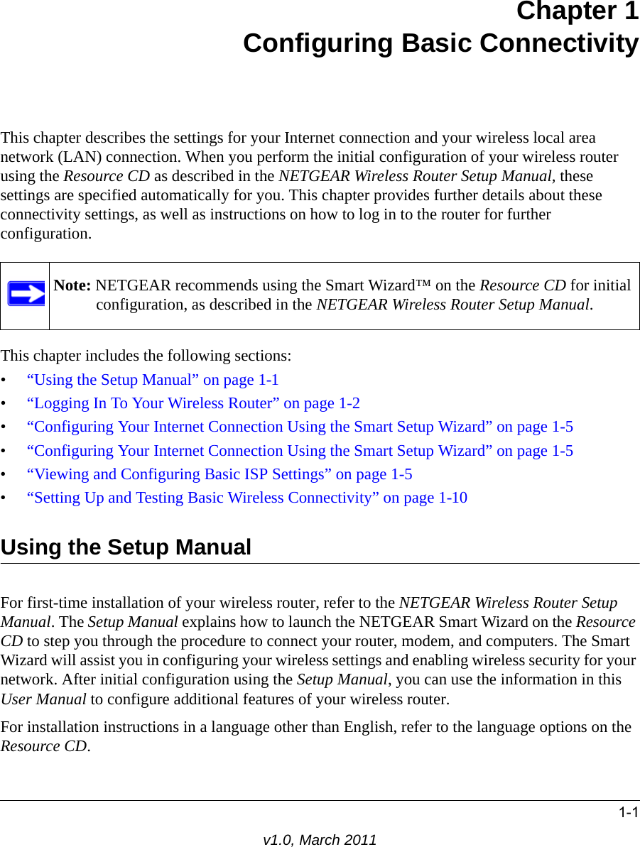 1-1v1.0, March 2011Chapter 1Configuring Basic ConnectivityThis chapter describes the settings for your Internet connection and your wireless local area network (LAN) connection. When you perform the initial configuration of your wireless router using the Resource CD as described in the NETGEAR Wireless Router Setup Manual, these settings are specified automatically for you. This chapter provides further details about these connectivity settings, as well as instructions on how to log in to the router for further configuration.This chapter includes the following sections:•“Using the Setup Manual” on page 1-1•“Logging In To Your Wireless Router” on page 1-2•“Configuring Your Internet Connection Using the Smart Setup Wizard” on page 1-5 •“Configuring Your Internet Connection Using the Smart Setup Wizard” on page 1-5•“Viewing and Configuring Basic ISP Settings” on page 1-5•“Setting Up and Testing Basic Wireless Connectivity” on page 1-10Using the Setup ManualFor first-time installation of your wireless router, refer to the NETGEAR Wireless Router Setup Manual. The Setup Manual explains how to launch the NETGEAR Smart Wizard on the Resource CD to step you through the procedure to connect your router, modem, and computers. The Smart Wizard will assist you in configuring your wireless settings and enabling wireless security for your network. After initial configuration using the Setup Manual, you can use the information in this User Manual to configure additional features of your wireless router.For installation instructions in a language other than English, refer to the language options on the Resource CD.Note: NETGEAR recommends using the Smart Wizard™ on the Resource CD for initial configuration, as described in the NETGEAR Wireless Router Setup Manual.