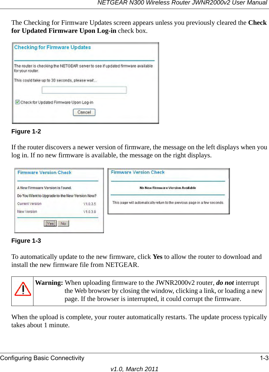 NETGEAR N300 Wireless Router JWNR2000v2 User Manual Configuring Basic Connectivity 1-3v1.0, March 2011The Checking for Firmware Updates screen appears unless you previously cleared the Check for Updated Firmware Upon Log-in check box.If the router discovers a newer version of firmware, the message on the left displays when you log in. If no new firmware is available, the message on the right displays.To automatically update to the new firmware, click Yes to allow the router to download and install the new firmware file from NETGEAR.When the upload is complete, your router automatically restarts. The update process typically takes about 1 minute. Figure 1-2Figure 1-3Warning: When uploading firmware to the JWNR2000v2 router, do not interrupt the Web browser by closing the window, clicking a link, or loading a new page. If the browser is interrupted, it could corrupt the firmware. 