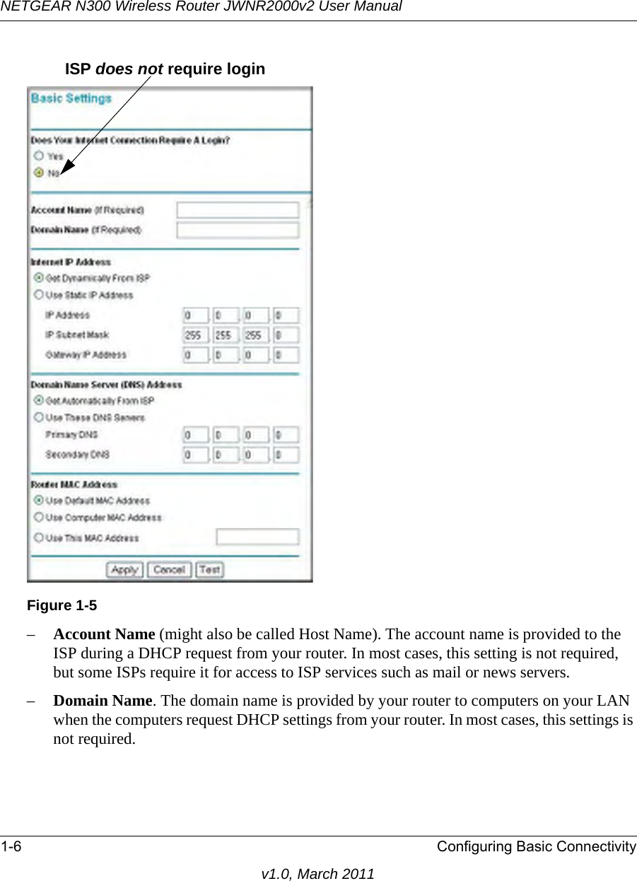 NETGEAR N300 Wireless Router JWNR2000v2 User Manual 1-6 Configuring Basic Connectivityv1.0, March 2011–Account Name (might also be called Host Name). The account name is provided to the ISP during a DHCP request from your router. In most cases, this setting is not required, but some ISPs require it for access to ISP services such as mail or news servers.–Domain Name. The domain name is provided by your router to computers on your LAN when the computers request DHCP settings from your router. In most cases, this settings is not required.Figure 1-5ISP does not require login