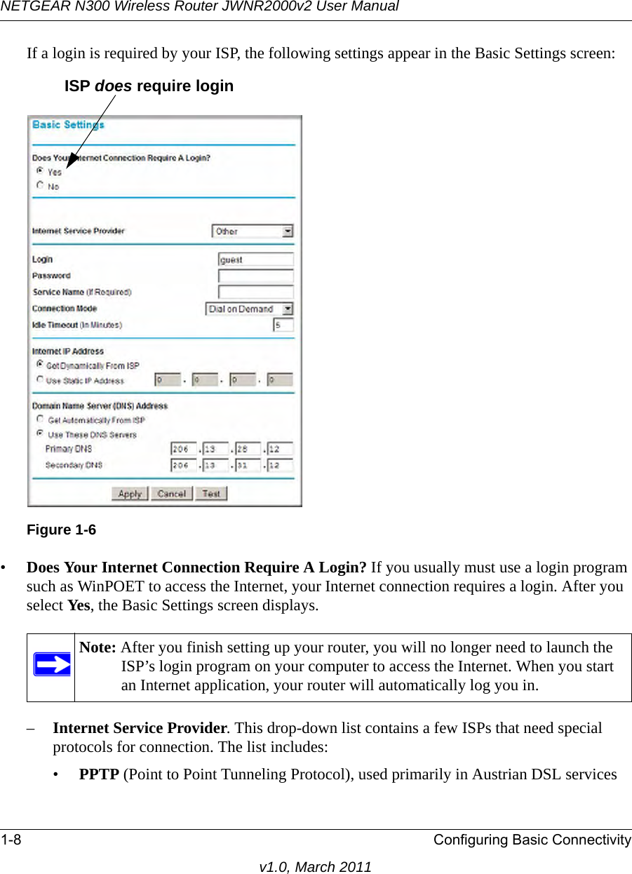 NETGEAR N300 Wireless Router JWNR2000v2 User Manual 1-8 Configuring Basic Connectivityv1.0, March 2011If a login is required by your ISP, the following settings appear in the Basic Settings screen: •Does Your Internet Connection Require A Login? If you usually must use a login program such as WinPOET to access the Internet, your Internet connection requires a login. After you select Yes, the Basic Settings screen displays.–Internet Service Provider. This drop-down list contains a few ISPs that need special protocols for connection. The list includes:•PPTP (Point to Point Tunneling Protocol), used primarily in Austrian DSL servicesFigure 1-6Note: After you finish setting up your router, you will no longer need to launch the ISP’s login program on your computer to access the Internet. When you start an Internet application, your router will automatically log you in.ISP does require login