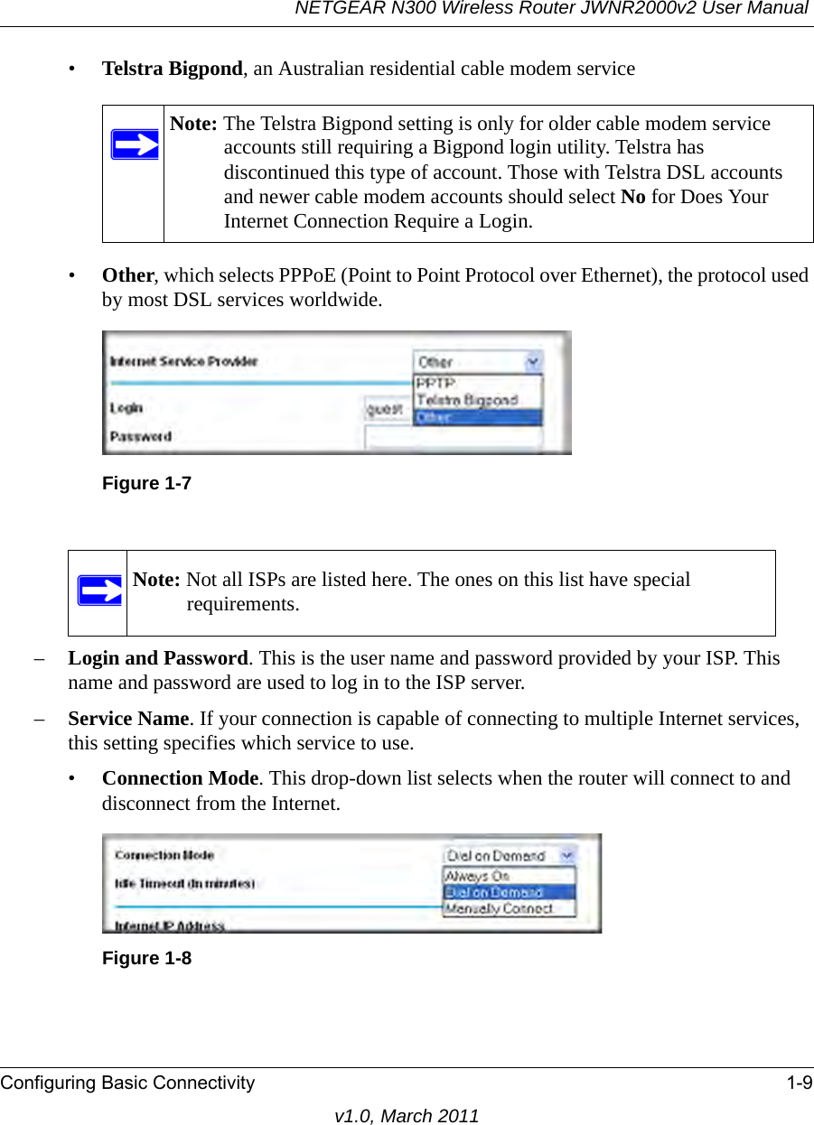 NETGEAR N300 Wireless Router JWNR2000v2 User Manual Configuring Basic Connectivity 1-9v1.0, March 2011•Telstra Bigpond, an Australian residential cable modem service•Other, which selects PPPoE (Point to Point Protocol over Ethernet), the protocol used by most DSL services worldwide. –Login and Password. This is the user name and password provided by your ISP. This name and password are used to log in to the ISP server.–Service Name. If your connection is capable of connecting to multiple Internet services, this setting specifies which service to use.•Connection Mode. This drop-down list selects when the router will connect to and disconnect from the Internet. Note: The Telstra Bigpond setting is only for older cable modem service accounts still requiring a Bigpond login utility. Telstra has discontinued this type of account. Those with Telstra DSL accounts and newer cable modem accounts should select No for Does Your Internet Connection Require a Login.Figure 1-7Note: Not all ISPs are listed here. The ones on this list have special requirements.Figure 1-8