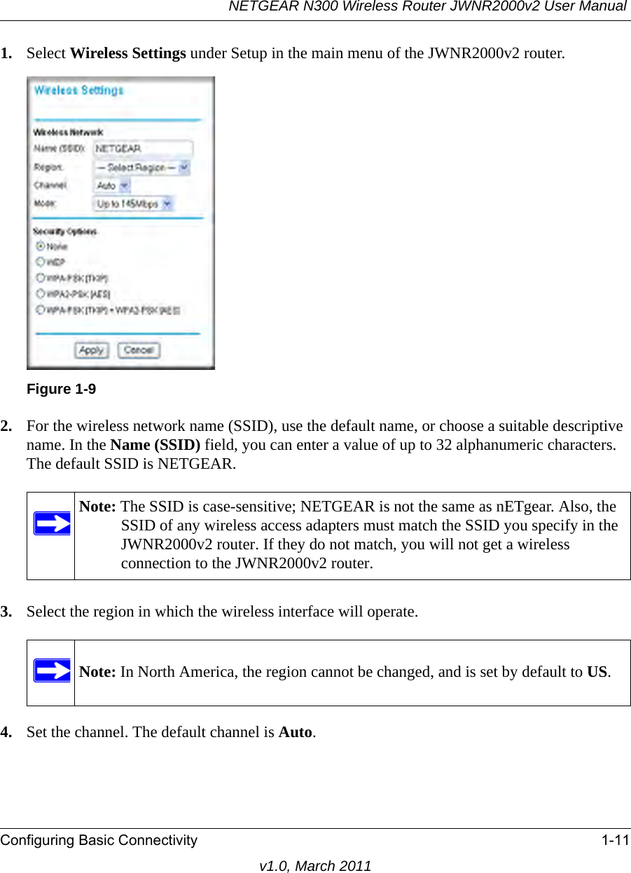 NETGEAR N300 Wireless Router JWNR2000v2 User Manual Configuring Basic Connectivity 1-11v1.0, March 20111. Select Wireless Settings under Setup in the main menu of the JWNR2000v2 router.2. For the wireless network name (SSID), use the default name, or choose a suitable descriptive name. In the Name (SSID) field, you can enter a value of up to 32 alphanumeric characters. The default SSID is NETGEAR.3. Select the region in which the wireless interface will operate.4. Set the channel. The default channel is Auto.Figure 1-9Note: The SSID is case-sensitive; NETGEAR is not the same as nETgear. Also, the SSID of any wireless access adapters must match the SSID you specify in the JWNR2000v2 router. If they do not match, you will not get a wireless connection to the JWNR2000v2 router.Note: In North America, the region cannot be changed, and is set by default to US.