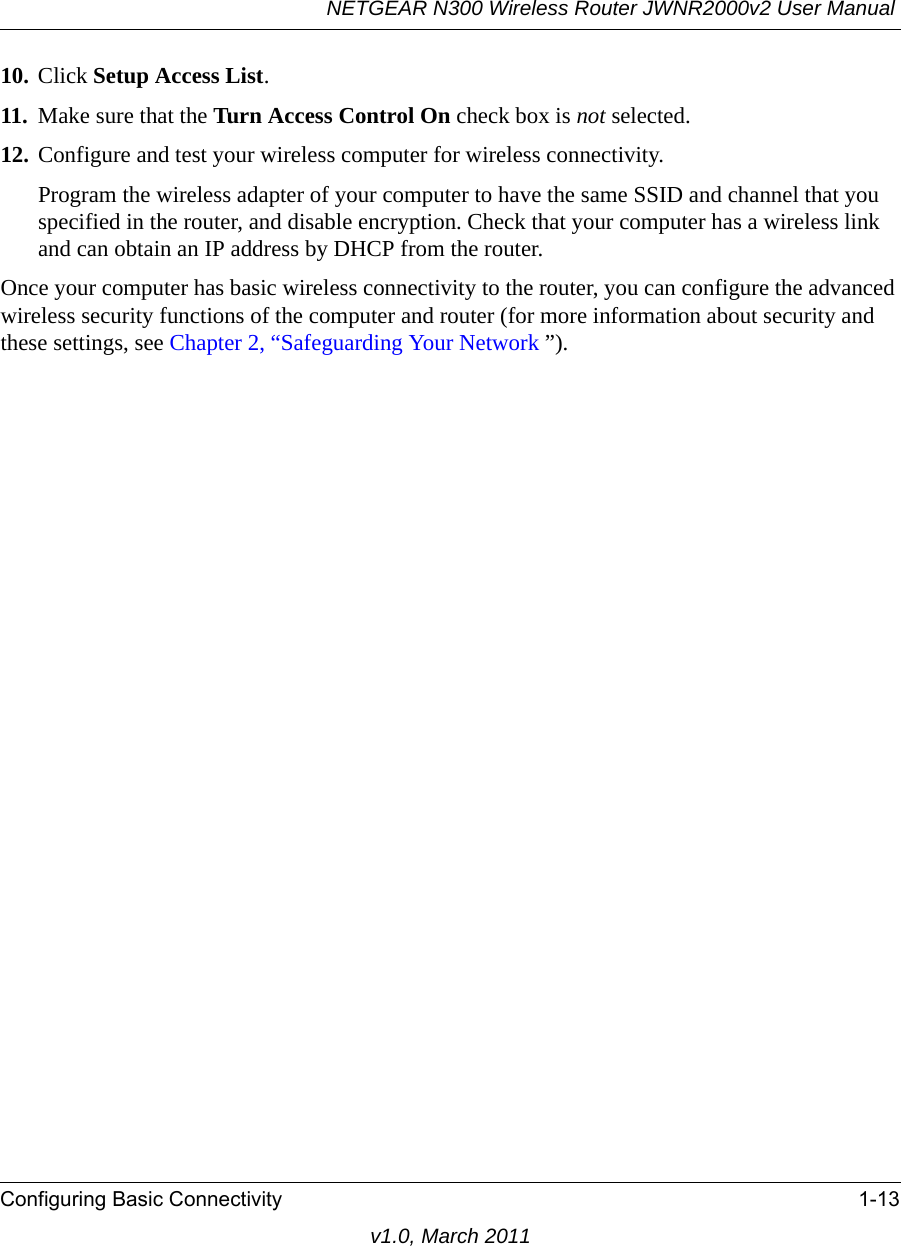NETGEAR N300 Wireless Router JWNR2000v2 User Manual Configuring Basic Connectivity 1-13v1.0, March 201110. Click Setup Access List.11. Make sure that the Turn Access Control On check box is not selected.12. Configure and test your wireless computer for wireless connectivity.Program the wireless adapter of your computer to have the same SSID and channel that you specified in the router, and disable encryption. Check that your computer has a wireless link and can obtain an IP address by DHCP from the router.Once your computer has basic wireless connectivity to the router, you can configure the advanced wireless security functions of the computer and router (for more information about security and these settings, see Chapter 2, “Safeguarding Your Network ”).