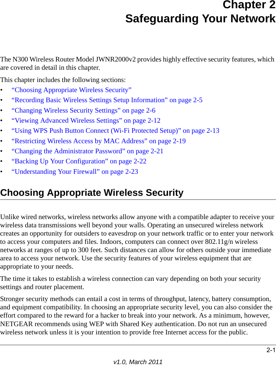 2-1v1.0, March 2011Chapter 2Safeguarding Your NetworkThe N300 Wireless Router Model JWNR2000v2 provides highly effective security features, which are covered in detail in this chapter. This chapter includes the following sections:•“Choosing Appropriate Wireless Security”•“Recording Basic Wireless Settings Setup Information” on page 2-5•“Changing Wireless Security Settings” on page 2-6•“Viewing Advanced Wireless Settings” on page 2-12•“Using WPS Push Button Connect (Wi-Fi Protected Setup)” on page 2-13•“Restricting Wireless Access by MAC Address” on page 2-19•“Changing the Administrator Password” on page 2-21•“Backing Up Your Configuration” on page 2-22•“Understanding Your Firewall” on page 2-23Choosing Appropriate Wireless Security Unlike wired networks, wireless networks allow anyone with a compatible adapter to receive your wireless data transmissions well beyond your walls. Operating an unsecured wireless network creates an opportunity for outsiders to eavesdrop on your network traffic or to enter your network to access your computers and files. Indoors, computers can connect over 802.11g/n wireless networks at ranges of up to 300 feet. Such distances can allow for others outside your immediate area to access your network. Use the security features of your wireless equipment that are appropriate to your needs.The time it takes to establish a wireless connection can vary depending on both your security settings and router placement. Stronger security methods can entail a cost in terms of throughput, latency, battery consumption, and equipment compatibility. In choosing an appropriate security level, you can also consider the effort compared to the reward for a hacker to break into your network. As a minimum, however, NETGEAR recommends using WEP with Shared Key authentication. Do not run an unsecured wireless network unless it is your intention to provide free Internet access for the public.