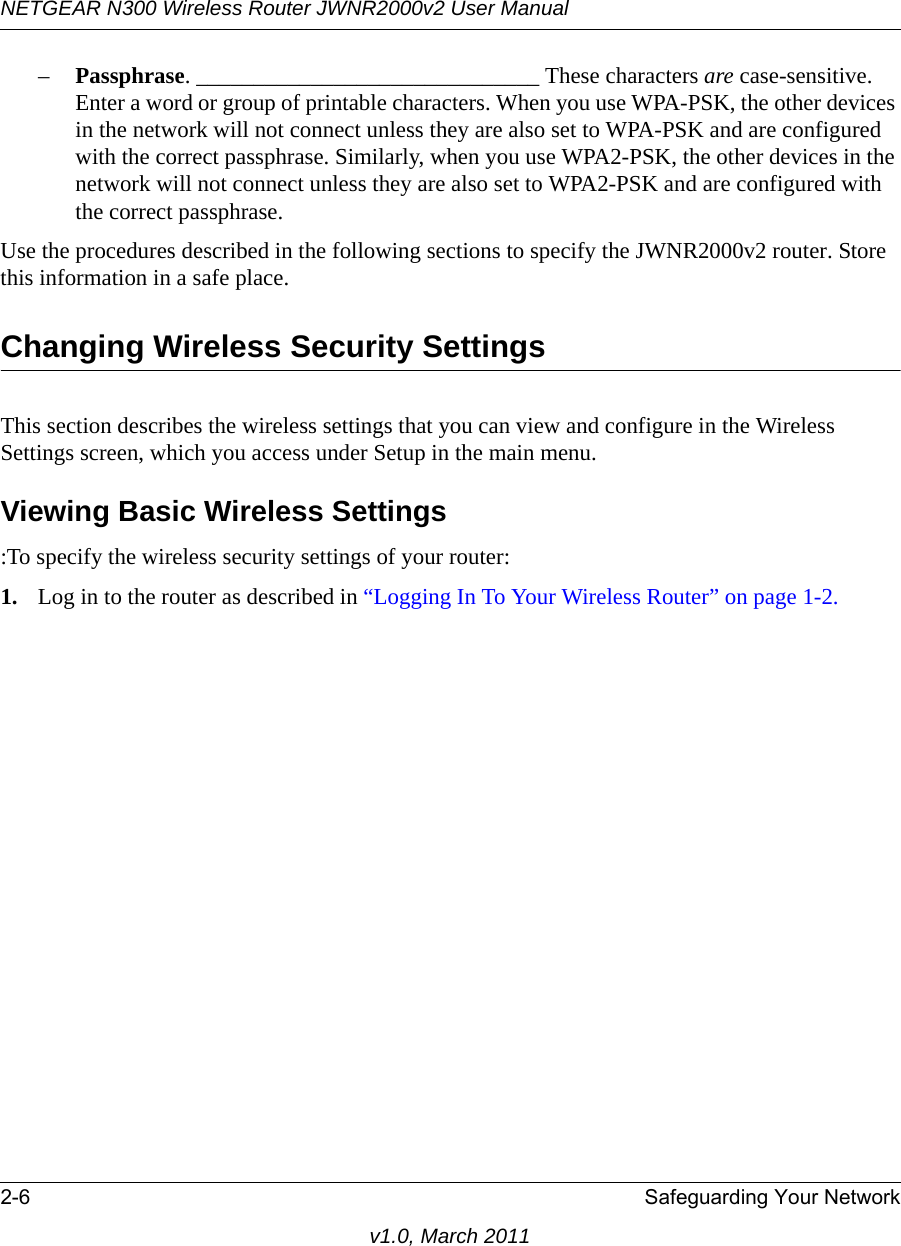 NETGEAR N300 Wireless Router JWNR2000v2 User Manual 2-6 Safeguarding Your Networkv1.0, March 2011–Passphrase. ______________________________ These characters are case-sensitive. Enter a word or group of printable characters. When you use WPA-PSK, the other devices in the network will not connect unless they are also set to WPA-PSK and are configured with the correct passphrase. Similarly, when you use WPA2-PSK, the other devices in the network will not connect unless they are also set to WPA2-PSK and are configured with the correct passphrase. Use the procedures described in the following sections to specify the JWNR2000v2 router. Store this information in a safe place.Changing Wireless Security SettingsThis section describes the wireless settings that you can view and configure in the Wireless Settings screen, which you access under Setup in the main menu.Viewing Basic Wireless Settings:To specify the wireless security settings of your router:1. Log in to the router as described in “Logging In To Your Wireless Router” on page 1-2.