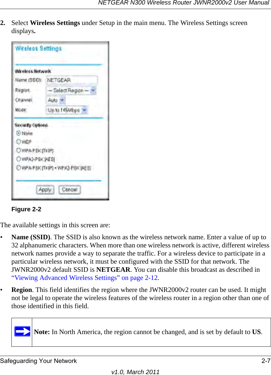 NETGEAR N300 Wireless Router JWNR2000v2 User Manual Safeguarding Your Network 2-7v1.0, March 20112. Select Wireless Settings under Setup in the main menu. The Wireless Settings screen displays.The available settings in this screen are:•Name (SSID). The SSID is also known as the wireless network name. Enter a value of up to 32 alphanumeric characters. When more than one wireless network is active, different wireless network names provide a way to separate the traffic. For a wireless device to participate in a particular wireless network, it must be configured with the SSID for that network. The JWNR2000v2 default SSID is NETGEAR. You can disable this broadcast as described in “Viewing Advanced Wireless Settings” on page 2-12. •Region. This field identifies the region where the JWNR2000v2 router can be used. It might not be legal to operate the wireless features of the wireless router in a region other than one of those identified in this field.Figure 2-2Note: In North America, the region cannot be changed, and is set by default to US.