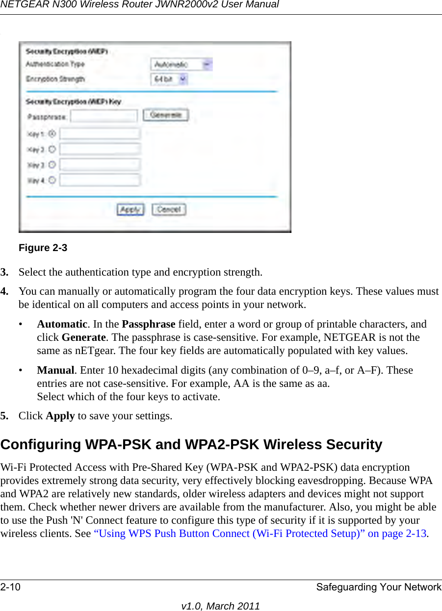 NETGEAR N300 Wireless Router JWNR2000v2 User Manual 2-10 Safeguarding Your Networkv1.0, March 2011.3. Select the authentication type and encryption strength.4. You can manually or automatically program the four data encryption keys. These values must be identical on all computers and access points in your network.•Automatic. In the Passphrase field, enter a word or group of printable characters, and click Generate. The passphrase is case-sensitive. For example, NETGEAR is not the same as nETgear. The four key fields are automatically populated with key values.•Manual. Enter 10 hexadecimal digits (any combination of 0–9, a–f, or A–F). These entries are not case-sensitive. For example, AA is the same as aa.Select which of the four keys to activate.5. Click Apply to save your settings.Configuring WPA-PSK and WPA2-PSK Wireless SecurityWi-Fi Protected Access with Pre-Shared Key (WPA-PSK and WPA2-PSK) data encryption provides extremely strong data security, very effectively blocking eavesdropping. Because WPA and WPA2 are relatively new standards, older wireless adapters and devices might not support them. Check whether newer drivers are available from the manufacturer. Also, you might be able to use the Push &apos;N&apos; Connect feature to configure this type of security if it is supported by your wireless clients. See “Using WPS Push Button Connect (Wi-Fi Protected Setup)” on page 2-13.Figure 2-3