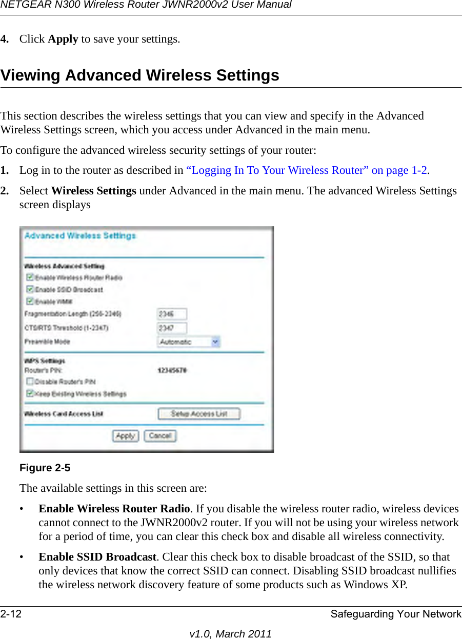 NETGEAR N300 Wireless Router JWNR2000v2 User Manual 2-12 Safeguarding Your Networkv1.0, March 20114. Click Apply to save your settings.Viewing Advanced Wireless SettingsThis section describes the wireless settings that you can view and specify in the Advanced Wireless Settings screen, which you access under Advanced in the main menu.To configure the advanced wireless security settings of your router:1. Log in to the router as described in “Logging In To Your Wireless Router” on page 1-2.2. Select Wireless Settings under Advanced in the main menu. The advanced Wireless Settings screen displaysThe available settings in this screen are:•Enable Wireless Router Radio. If you disable the wireless router radio, wireless devices cannot connect to the JWNR2000v2 router. If you will not be using your wireless network for a period of time, you can clear this check box and disable all wireless connectivity.•Enable SSID Broadcast. Clear this check box to disable broadcast of the SSID, so that only devices that know the correct SSID can connect. Disabling SSID broadcast nullifies the wireless network discovery feature of some products such as Windows XP.Figure 2-5